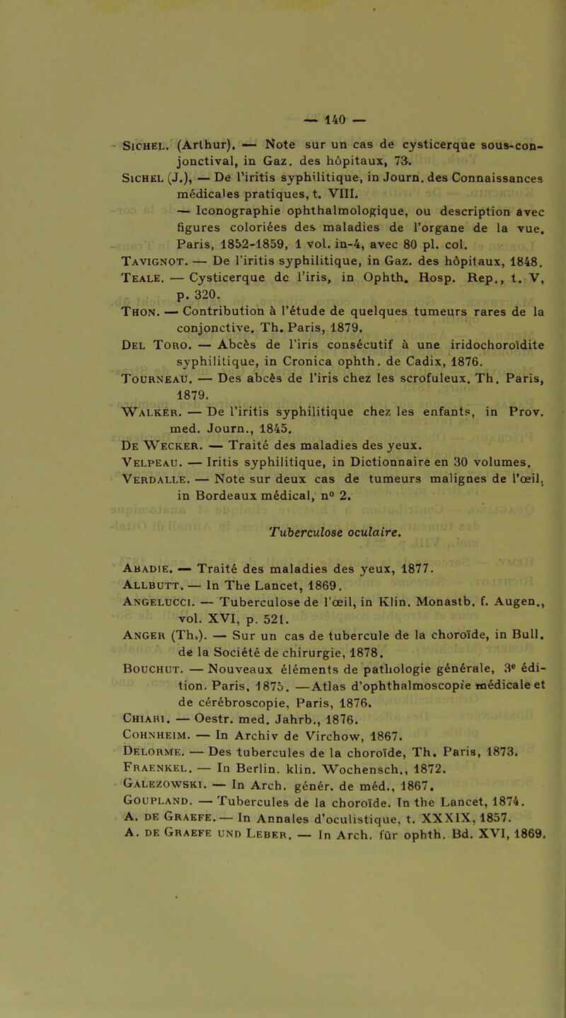 SiGHEL. (Arthur), — Note sur un cas de cysticerque 8ous*con- jonctival, in Gaz. des hôpitaux, 73. SicHEL (J.), — De l'iritis syphilitique, in Journ, des Connaissances médicales pratiques, t. VIII, — Iconographie ophthalmologique, ou description avec figures coloriées des maladies de l'organe de la vue, Paris, 1852-1859, 1 vol. in-4, avec 80 pl. col. Tavignot. — De l'iritis syphilitique, in Gaz. des hôpitaux, 1848. Teale. — Cysticerque de l'iris, in Ophth. Hosp. Rep., t. V, p. 320. Thon. — Contribution à l'étude de quelques tumeurs rares de la conjonctive. Th. Paris, 1879. Del Tord. — Abcès de l'iris consécutif à une iridochoroïdite syphilitique, in Cronica ophth. de Cadix, 1876. Tourneau. — Des abcès de l'iris chez les scrofuleux. Th. Paris, 1879. Walker. — De l'iritis syphilitique chez les enfants, in Prov. med. Journ., 1845, De Wecker. — Traité des maladies des yeux. Velpeau. — Iritis syphilitique, in Dictionnaire en 30 volumes, Verdalle. — Note sur deux cas de tumeurs malignes de l'œil, in Bordeaux médical, n° 2. Tuberculose oculaire, Abadie. — Traité des maladies des yeux, 1877. Allbutt. — In The Lancet, 1869. Angelucci. — Tuberculose de l'œil, in Klin. Monastb. f. Augen., vol. XVI, p. 521. Anger (Thv). — Sur un cas de tubercule de la choroïde, in Bull, de la Société de chirurgie, 1878, BOUCHUT. —Nouveaux éléments de pathologie générale, 3* édi- tion. Paris, 1875. —Atlas d'ophthalmoscopie médicale et de cérébroscopie, Paris, 1876. Chiari. — Oestr. med, Jahrb., 1876. Cohnheim. — In Archiv de Virchow, 1867, Delorme. — Des tubercules de la choroïde, Th. Paris, 1873, Fraenkel, — In Berlin, klin. Wochensch., 1872. Galezowski. — In Arch. génér. de méd., 1867. GouPLAND. — Tubercules de la choroïde. In the Lancet, 1874. A. DE Graefe. — In Annales d'oculistique, t. XXXIX, 1857. A. DE Graefe und Leber. — In Arch. fur ophth. Bd. XVI, 1869,