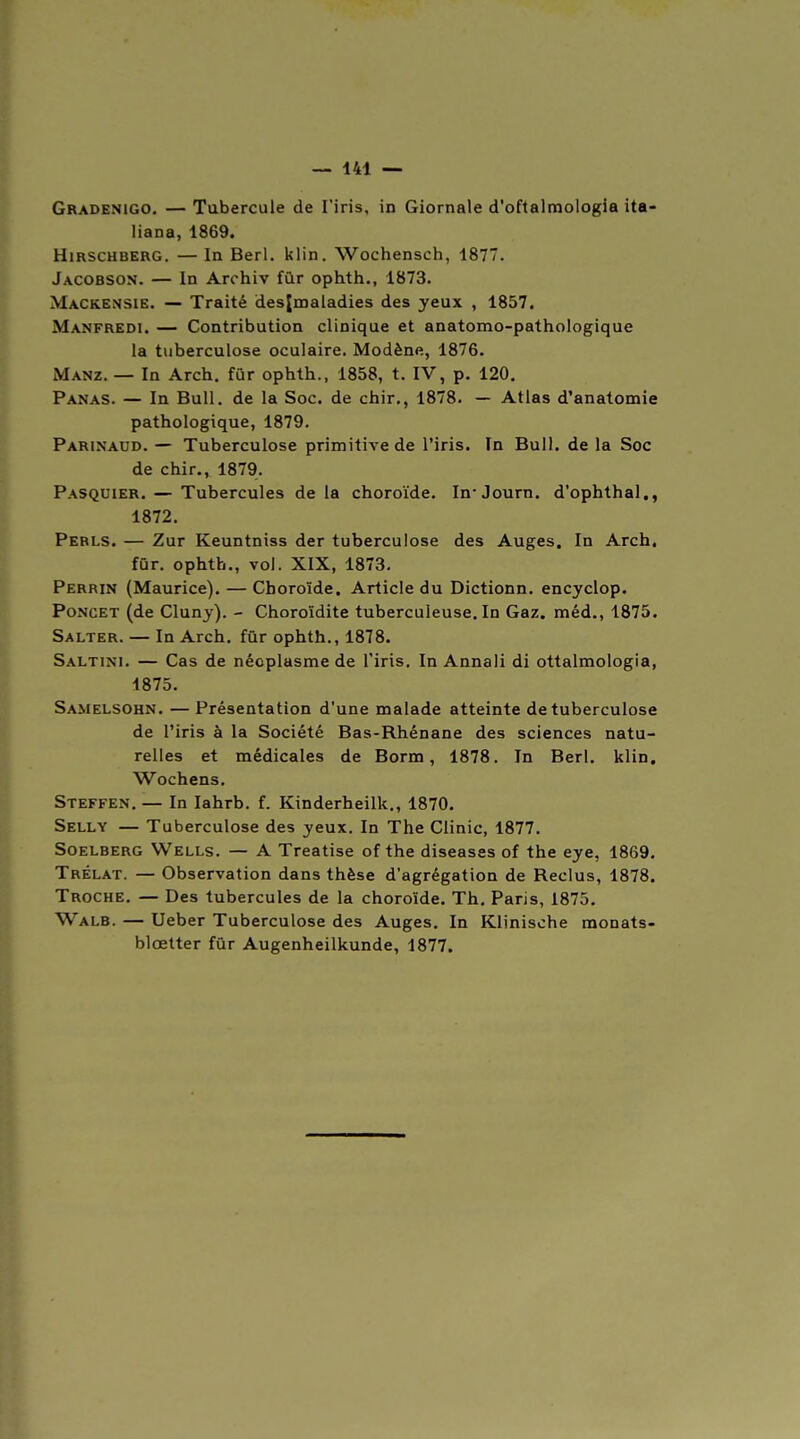 Gradenigo. — Tubercule de l'iris, in Giornale d'oftalmologia ita- liana, 1869. HiRSCHBERG. — In Berl. klin. Wochensch, 187. Jacobson. — In Arohiv fûr ophth., 1873. Mackensie. — Traité desjmaladies des yeux , 1857. Manfredi. — Contribution clinique et anatomo-pathologique la tuberculose oculaire. Modène, 1876. Manz. — In Arch. fûr ophth., 1858, t. IV, p. 120. Panas. — In Bull, de la Soc. de chir,, 1878. — Atlas d'anatomie pathologique, 1879. Parinaud. — Tuberculose primitive de l'iris. In Bull, de la Soc de chir., 1879. Pasquier. — Tubercules delà choroïde. In'Journ. d'ophthal., 1872. Perls. — Zur Keuntniss der tuberculose des Auges. In Arch. fûr. ophth., vol. XIX, 1873, Perrin (Maurice). — Choroïde. Article du Dictionn. encyclop. Poncet (de Clunj). - Choroïdite tuberculeuse. In Gaz, méd., 1875. Salter. — In Arch. fûr ophth., 1878. Saltini. — Cas de néoplasme de l'iris. In Annali di ottalmologia, 1875. Samelsohn. — Présentation d'une malade atteinte de tuberculose de l'iris à la Société Bas-Rhénane des sciences natu- relles et médicales de Borm, 1878. In Berl. klin. Wochens. Steffen. — In lahrb. f. Kinderheilk., 1870. Selly — Tuberculose des yeux. In The Clinic, 1877. Soelberg Wells. — A Treatise of the diseases of the eye, 1869. Trélat. — Observation dans thèse d'agrégation de Reclus, 1878. Troche. — Des tubercules de la choroïde. Th. Paris, 1875. Walb. — Ueber Tuberculose des Auges. In Klinische monats- bloetter fûr Augenheilkunde, 1877.