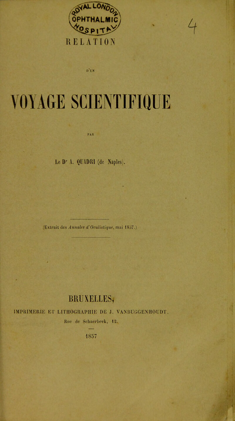 OPHTHALMIC RELATION VOYAGE SCIENTIFIQUE PAR Le A. QUADRI (de Naples). (Extrait des Annales d'Oculistique, mai 1837.) BRUXELLES, IMPRIMERIE ET LITHOGRAPHIE DE J. VAN'RUGGEN'HOUDT. Rue (le Schaerbeek, 12. 1857