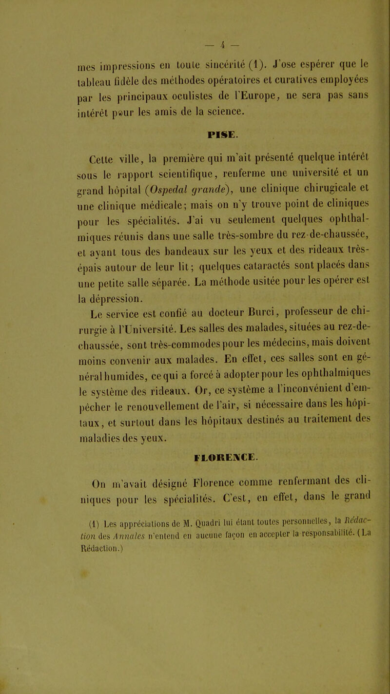 mes impressions en loule sincérité (1). J'ose espérer que le tableau fidèle des méthodes opératoires et curatives employées par les principaux oculistes de TEurope, ne sera pas sans intérêt p«ur les amis de la science, PISE. Celle ville, la première qui m'ait présenté quelque intérêt sous le rapport scientifique, renferme une université et un grand hôpital (Ospedal grande), une clinique chirugicale et une clinique médicale; mais on n y trouve point de cliniques pour les spécialités. J'ai vu seulement quelques ophthal- miques réunis dans une salle très-sombre du rez de-chaussée, et ayant tous des bandeaux sur les yeux et des rideaux très- épais autour de leur lit; quelques cataraclés sont placés dans une petite salle séparée. La méthode usitée pour les opérer est la dépression. Le service est confié au docteur Burci, professeur de chi- rurgie à l'Université. Les salles des malades, situées au rez-de- chaussée, sont très-commodes pour les médecins, mais doivent moins convenir aux malades. En effet, ces salles sont en gé- néralhumides, ce qui a forcé à adopter pour les ophthalmiques le système des rideaux. Or, ce système a l'inconvénient d'em- pécher le renouvellement de l'air, si nécessaire dans les hôpi- taux, et surtout dans les hôpitaux destinés au traitement des maladies des yeux. FLORENCE. On m'avait désigné Florence comme renfermant des cli- niques pour les spécialilés. C'est, en efi^l, dans le grand (1) l.es appréciiilions (le M. Quadri lui élaiU toutes personnelles, la Rédac- tion Ans Annules u'enlcnd eu aucune façon en accepter la responsabilité. (La Rédaction.)