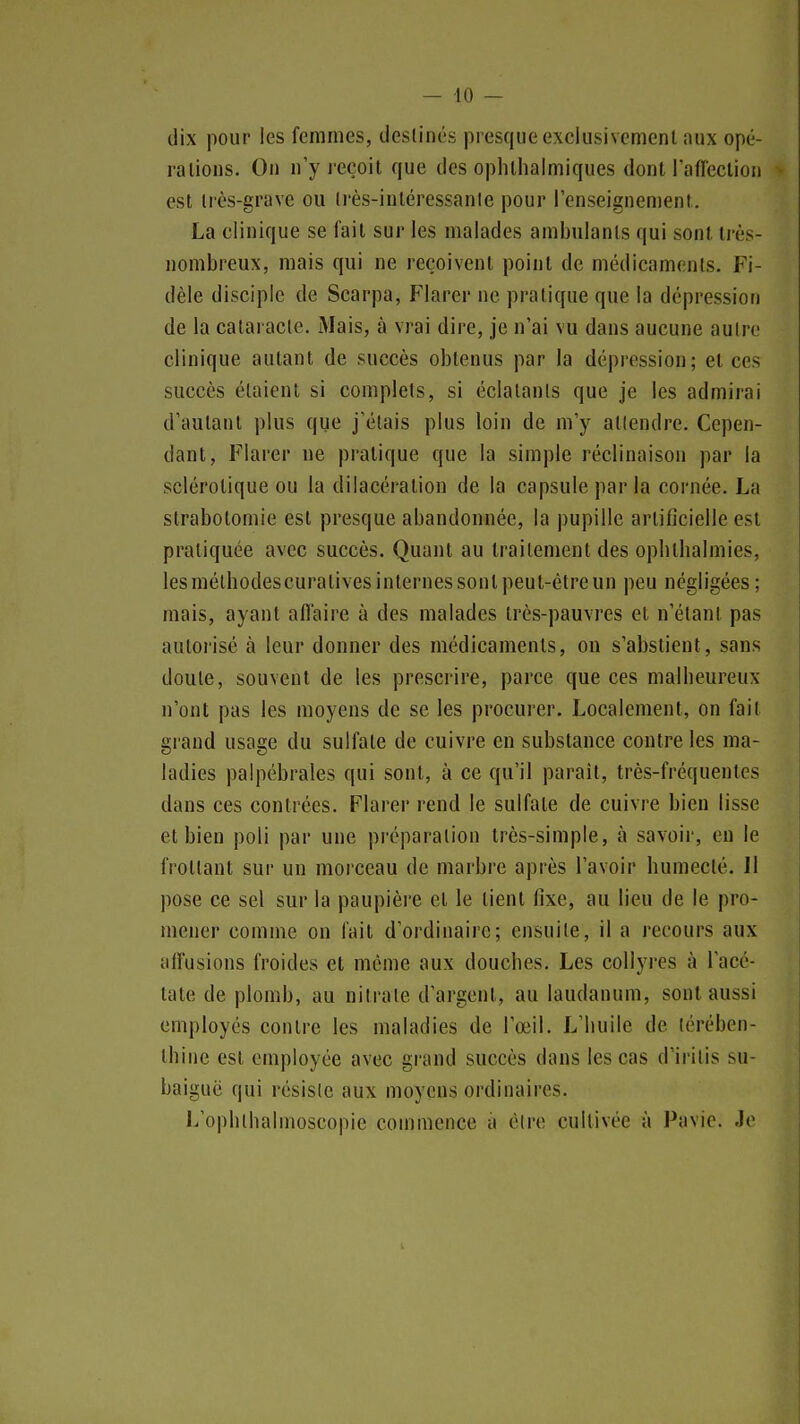 dix pour les femmes, destinés presque exclusivement aux opé- rations. On n'y reçoit que des ophlhalmiques dont raflection est très-grave ou très-inléressanie pour renseignement. La clinique se fait sur les malades ambulants qui sont très- nombreux, mais qui ne reçoivent point de médicaments. Fi- dèle disciple de Scarpa, Flarer ne pratique que la dépression de la cataracte. Mais, à vrai dire, je n'ai vu dans aucune autre clinique autant de succès obtenus par la dépression; et ces succès étaient si complets, si éclatants que je les admirai d'autant plus que j'étais plus loin de m'y attendre. Cepen- dant, Flarer ne pratique que la simple réclinaison par la sclérotique ou la dilacéralion de la capsule par la cornée. La strabotomie est presque abandonnée, la pupille artificielle est pratiquée avec succès. Quant au traitement des ophllialmies, les mélbodescuratives internes sont peut-être un peu négligées ; mais, ayant affaire à des malades très-pauvres et n'étant pas autorisé à leur donner des médicaments, on s'abstient, sans doute, souvent de les prescrire, parce que ces malheureux n'ont pas les moyens de se les procurer. Localement, on fait grand usage du sulfate de cuivre en substance contre les ma- ladies palpébrales qui sont, à ce qu'il paraît, très-fréquentes dans ces contrées. Flarer rend le sulfate de cuivre bien lisse et bien poli par une préparation très-simple, à savoir, eu le frottant sur un morceau de marbre après l'avoir humecté. Jl pose ce sel sur la paupière et le tient fixe, au lieu de le pro- mener comme on fait d'ordinaire; ensuite, il a recours aux alFusions froides et même aux douches. Les collyres à l'acé- tate de plomb, au nitrate d'argent, au laudanum, sont aussi employés contre les maladies de l'œil. L'huile de térében- thine est employée avec grand succès dans les cas d'irilis su- baiguc qui résiste aux moyens ordinaires. J/ophlhalmoscopie commence à être cultivée à Pavic. Je