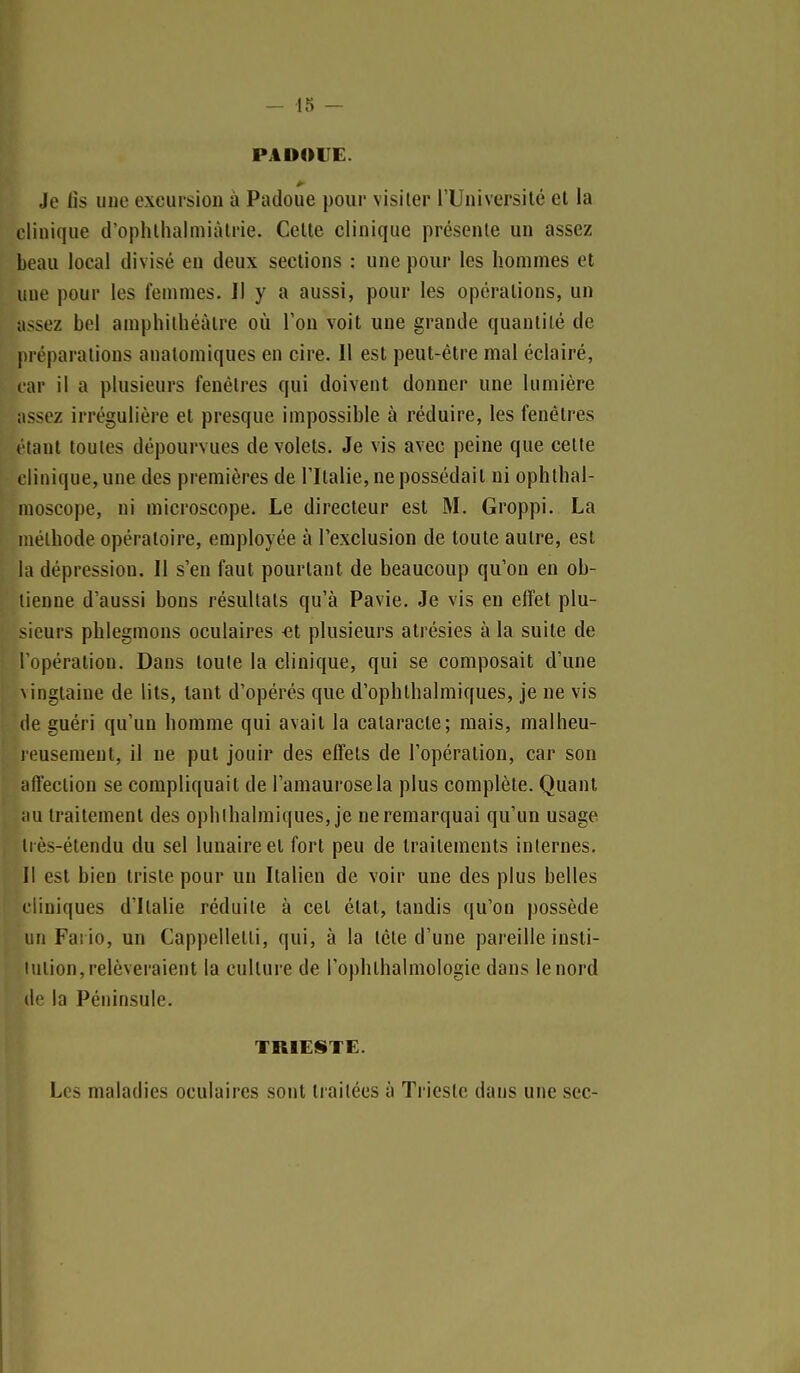 PADOIIE. Je tis uue excuisiou à Padoue pour visiter l'Université et la clinique d'ophlhalmiàtrie. Celte clinique présente un assez beau local divisé en deux sections : une pour les hommes et une pour les femmes. Il y a aussi, pour les opérations, un assez bol amphithéâtre où l'on voit une grande quantité de préparations anatomiques en cire. Il est peut-être mal éclairé, car il a plusieurs fenêtres qui doivent donner une lumière assez irrégulière et presque impossible à réduire, les fenêtres étant toutes dépourvues de volets. Je vis avec peine que cette clinique, une des premières de l'Italie, ne possédait ni ophthal- nioscope, ni microscope. Le directeur est M. Groppi, La méthode opératoire, employée à l'exclusion de toute autre, est la dépression. Il s'en faut pourtant de beaucoup qu'on en ob- tienne d'aussi bons résultats qu'à Pavie. Je vis en effet plu- sieurs phlegmons oculaires -et plusieurs atrésies à la suite de l'opération. Dans toute la clinique, qui se composait d'une \ingtaine de lits, tant d'opérés que d'ophthalmiques, je ne vis de guéri qu'un homme qui avait la cataracte; mais, malheu- lousemeut, il ne put jouir des effets de l'opération, car son affection se compliquait de l'amaurosela plus complète. Quant iiu traitement des ophlhalmiques, je ne remarquai qu'un usage ii ès-étendu du sel lunaire et fort peu de traitements internes. Il est bien triste pour un Italien de voir une des plus belles cliniques d'Italie réduite à cet état, tandis qu'on possède un Fai io, un Cappellelti, qui, à la tête d'une pareille insti- lution, relèveraient la culture de l'ophthalmologie dans le nord de la Péninsule. TRIESTE. Les maladies oculaires sont traitées à Triestc dans une sec-