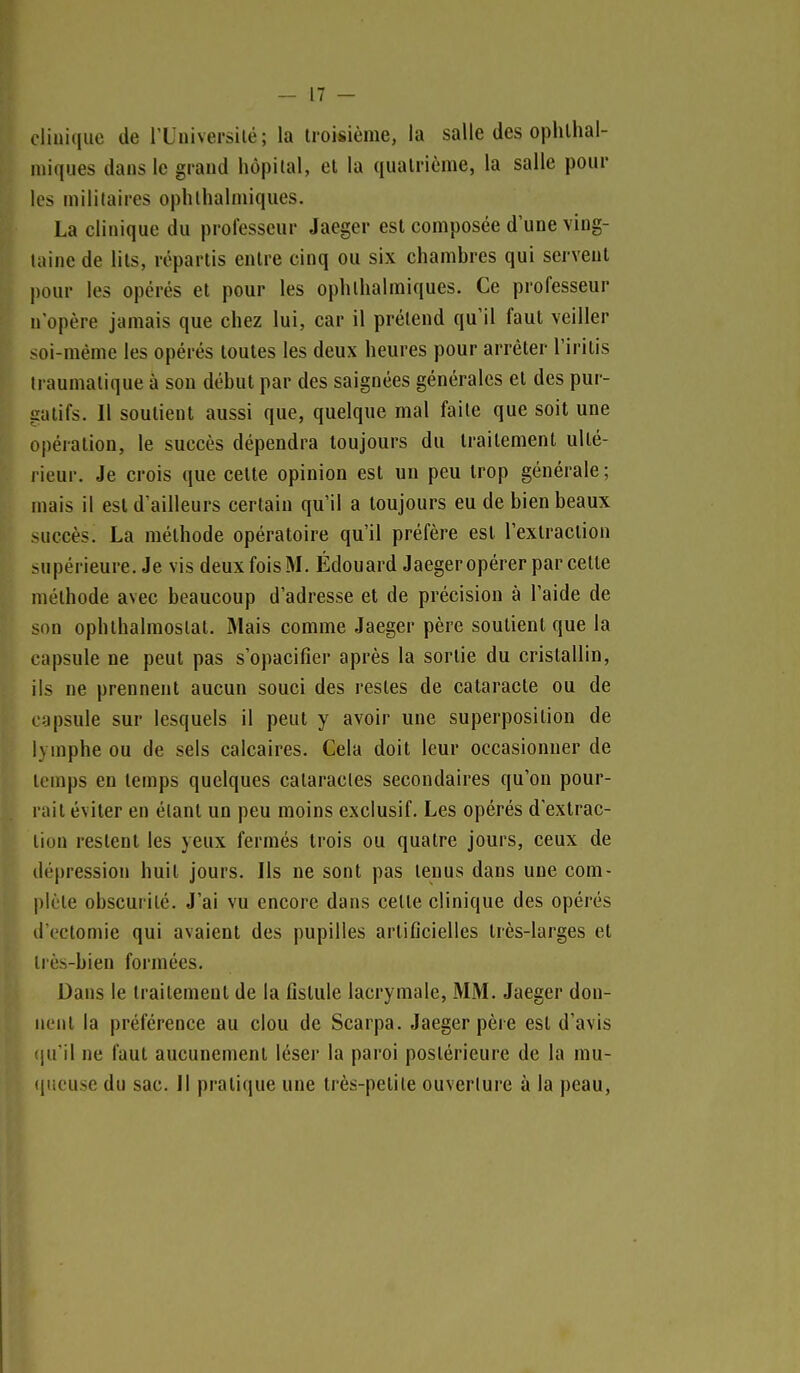 cliniiiue de IXniversilé ; la troisième, la salle des ophlhal- miques dans le grand hôpital, et la quatrième, la salle pour les militaires oplithalmiques. La clinique du professeur Jaeger est composée d'une ving- taine de lits, répartis entre cinq ou six chambres qui servent j)our les opérés et pour les ophthalmiques. Ce professeur n'opère jamais que chez lui, car il prétend qu'il faut veiller soi-même les opérés toutes les deux heures pour arrêter l'irilis traumalique à sou début par des saignées générales et des pur- gatifs. Il soutient aussi que, quelque mal faite que soit une opération, le succès dépendra toujours du traitement ulté- l ieur. Je crois que celte opinion est un peu trop générale ; mais il est d'ailleurs certain qu'il a toujours eu de bien beaux succès. La méthode opératoire qu'il préfère est l'extraction supérieure. Je vis deux fois M. Édouard Jaeger opérer par celte méthode avec beaucoup d'adresse et de précision à l'aide de son ophthalmostal. Mais comme Jaeger père soutient que la capsule ne peut pas s'opacifier après la sortie du cristallin, ils ne prennent aucun souci des restes de cataracte ou de capsule sur lesquels il peut y avoir une superposition de lymphe ou de sels calcaires. Cela doit leur occasionner de temps en temps quelques cataractes secondaires qu'on pour- rait éviter en étant un peu moins exclusif. Les opérés d'extrac- tion restent les yeux fermés trois ou quatre jours, ceux de dépression huit jours. Ils ne sont pas lenus dans une com- plète obscurité. J'ai vu encore dans celte clinique des opérés d t'ctomie qui avaient des pupilles artificielles très-larges et très-bien formées. Dans le traitement de la fistule lacrymale, MM. Jaeger don- nent la préférence au clou de Scarpa. Jaeger père est d'avis qu'il ne faut aucunement léser la paroi postérieure de la mu- (jucuse du sac. Il pratique une très-petite ouverture à la peau,