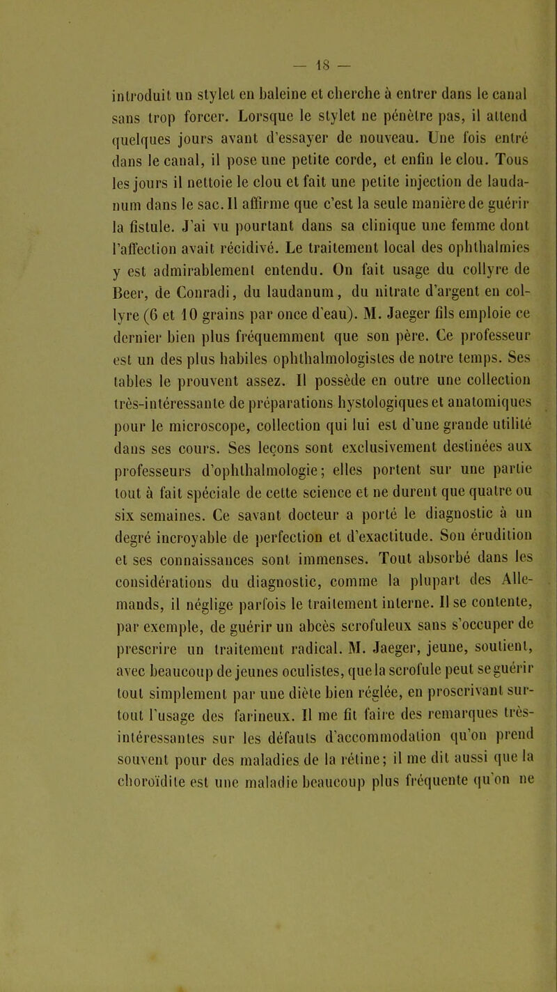 introduit un stylet en baleine et cherche à entrer dans le canal sans trop forcer. Lorsque le stylet ne pénètre pas, il attend quelques jours avant d'essayer de nouveau. Une fois entré dans le canal, il pose une petite corde, et enfin le clou. Tous les jours il nettoie le clou et fait une petite injection de lauda- num dans le sac. Il affirme que c'est la seule manière de guérir la fistule. J'ai vu pourtant dans sa clinique une femme dont l'affection avait récidivé. Le traitement local des ophlhalmies y est admirablement entendu. On fait usage du collyre de Beer, de Conradi, du laudanum, du nitrate d'argent en col- lyre (6 et 10 grains par once d'eau). M. Jaeger fils emploie ce dernier bien plus fréquemment que son père. Ce professeur est un des plus habiles ophthalmologistes de noire temps. Ses tables le prouvent assez. Il possède en outre une collection très-intéressante de préparations hystologiqueset analomiques pour le microscope, collection qui lui est d'une grande utilité dans ses cours. Ses leçons sont exclusivement destinées aux professeurs d'ophthalmologie ; elles portent sur une partie tout à fait spéciale de cette science et ne durent que quatre ou six semaines. Ce savant docteur a porté le diagnostic à un degré incroyable de perfection et d'exactitude. Son érudition et ses connaissances sont immenses. Tout absorbé dans les considérations du diagnostic, comme la plupart des Alle- mands, il néglige parfois le traitement interne. Il se contente, par exemple, de guérir un abcès scrofuleux sans s'occuper de prescrire un traitement radical. M. Jaeger, jeune, soutient, avec beaucoup déjeunes oculistes, que la scrofule peut se guérir tout simplement par une diète bien réglée, en proscrivant sur- tout l'usage des farineux. Il me fit faire des remarques très- intéressantes sur les défauts d'accommodation qu'on prend souvent pour des maladies de la rétine; il me dit aussi que la choroïdite est une maladie beaucoup plus fréquente qu'on ne