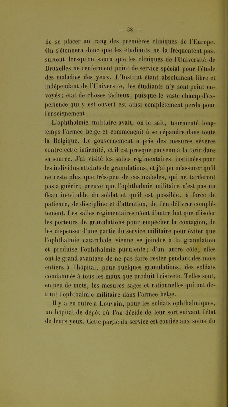 de se placer au rang des picmières cliniques de l'Europe. Ou s'étonnera donc que les étudiants ne la fréquentent pas, surtout lorsqu'on saura que les cliniques de l'Université de Bruxelles ne renferment point de service spécial pour l'étude des maladies des yeux. L'Institut étant absolument libre et indépendant de l'Université, les étudiants n'y sont point en- voyés; état de choses fâcheux, puisque le vaste champ d'ex- périence qui y est ouvert est ainsi complètement perdu pour l'enseignement. L'ophthalmie militaire avait, on le sait, tourmenté long- temps l'armée belge et commençait à se répandre dans toute la Belgique. Le gouvernement a pris des mesures sévères contre cette inflrmité, et il est presque parvenu à la tarir dans sa source. J'ai visité les salles régimentaires instituées pour les individus atteints de granulations, et j'ai pu m'assurer qu'il ne reste plus que très-peu de ces malades, qui ne tarderont pas à guérir; preuve que l'ophthalmie militaire n'est pas un fléau inévitable du soldat et qu'il est possible, à force de patience, de discipline et d'attention, de l'en délivrer complè- tement. Les salles régimentaires n'ont d'autre but que d'isoler les porteurs de granulations pour empêcher la contagion, de les dispenser d'une partie du service militaire pour éviter que l'ophthalmie catarrhale vienne se joindre à la gianulation et produise l'ophlbalmie purulente; d'un autre côté, elles ont le grand avantage de ne pas faire rester pendant des mois entiers à l'hôpital, pour quelques granulations, des soldats condamnés à tous les maux que produit l'oisiveté. Telles sont, en peu de mots, les mesures sages et rationnelles qui ont dé- truit l'oplithalmie militaire dans l'armée belge. Il y a en outre à Louvaiu, pour les soldats ophlhalmiques, un hôpilal de dépôt où l'on décide de leur sort suivant l'élal de leurs yeux. Cette parj,ie du service est confiée aux soins du
