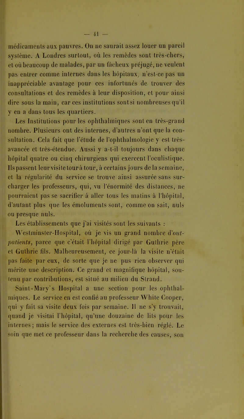 — il — médicamenls aux pauvres. On ne saurait assez louer un pareil système. A Londres surtout, où les remèdes sont Irès-chcrs, et où beaucoup de malades, par un fâcheux préjugé, ne veulent pas entrer comme internes dans les hôpitaux, n'est-ce pas un inappréciable avantage pour ces infortunés de trouver des consultations et des remèdes à leur disposition, cl pour ainsi dire sous la main, car ces institutions sontsi nombreuses qu'il y en a dans tous les quartiers. Les Institutions pour les ophlhalmiques sont en très-grand nombi'e. Plusieurs ont des internes, d'autres n'ont que la con- sultation. Cela fait que l'étude de l'ophthalmologie y est très- avancée et très-étendue. Aussi y a-l-il toujours dans chaque hôpital quatre ou cinq chirurgiens qui exercent l'oculistique. Ils passent leurvisiletouràtour,à certains jours delà semaine, et la régularité du service se trouve ainsi assurée sans sur- charger les professeurs, qui, vu l'énormité des dislances, ne pourraient passe sacrifier â aller tous les matins à l'hôpital, d'autant plus que les émoluments sont, comme on sait, nuls ou presque nuls. Les établissements que j'ai visités sont les suivants : Weslminsler-Hospital, où je vis un grand nombre d'oiit- patients, parce que c'était l'hôpital dirigé par Gulliric père cl Gulhrie fils. Malheureusement, ce jour-là la visite n'était pas faite par eux, de sorte que je ne pus rien observer qui mérite une description. Ce grand et magnifique hôpital, sou- lenu par contributions, est silué au milieu du Slrand. Saint-Mary's Hospilal a une section pour les ophlhal- miques. Le service en est confié au professeur While Cooper, (jui y fait sa visite deux fois par semaine. Il ne s'y trouvait, quand je visitai l'hôpital, qu'une douzaine de lits pour les iiilornes; mais le service des externes est très-bien réglé. Le soin que met ce professeur dans la recherche des causes, son