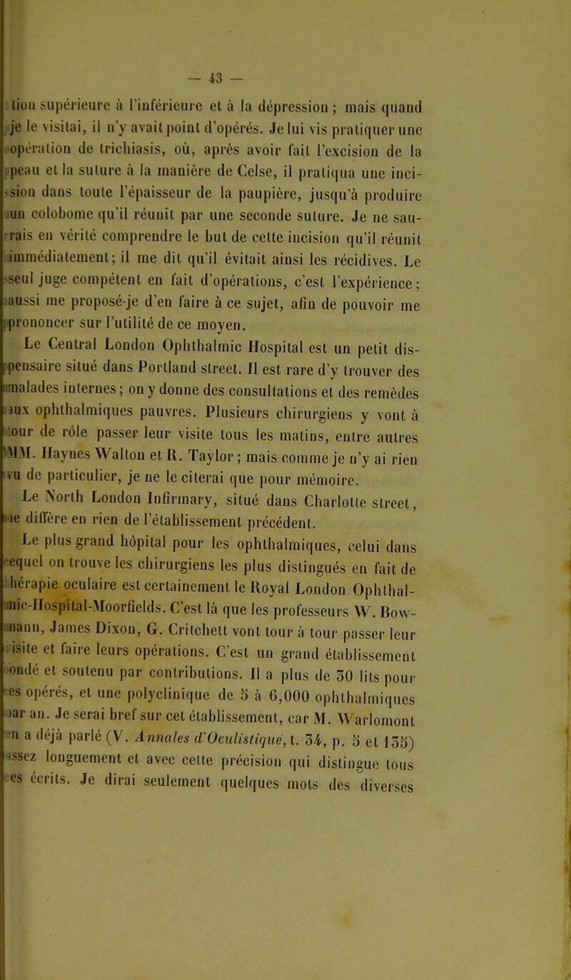 lion supérieure à rinférieure et à la dépression ; mais quand je le visitai, il n'y avait point d'opérés. Je lui vis pratiquer une opération de Irichiasis, où, après avoir fait l'excision de la i peau et la suture à la manière de Celse, il pratiqua une inci- «siou dans toute l'épaisseur de la paupière, jusqu'à produire lun colobome qu'il réunit par une seconde suture. Je ne sau- rais en vérité comprendre le but de celte incision qu'il réunit limmédiatement; il me dit qu'il évitait ainsi les récidives. Le >seul juge compétent en fait d'opérations, c'est l'expérience; .aussi me proposé-je d'en faire à ce sujet, afin de pouvoir me ('prononcer sur l'utilité de ce moyen. Le Central London Opiithalmic Hospital est un petit dis- tpensaire situé dans Portiand street. Il est rare d'y trouver des iimalades internes ; on y donne des consultations et des remèdes nux ophthalmiques pauvres. Plusieurs chirurgiens y vont à iour de rôle passer leur visite tous les matins, entre autres VMM. Haynes Wallon et R. Taylor ; mais comme je n'y ai rien 'VU de particulier, je ne le citerai que pour mémoire. Le .\orth London Infirmary, situé dans Charlotte street, lie diffère en rien de rétablissement précédent. Le plus grand hôpital pour les ophthalmiques, celui dans '■equel on trouve les chirurgiens les plus distingués en fait de I hérapie oculaire est certainement le Royal London Ophthal- imic-lIospital-MoorGelds. C'est là que les professeurs \V, Bow- i.nann, James Dixon, G. Critchetl vont tour à tour passer leur isite et faire leurs opérations. C'est un grand établissement ondé et soutenu par contributions. Il a plus de 30 lits pour es opérés, et une polyclinique de 5 à 6,000 ophthalmiques )ar an. Je serai bref sur cet établissement, car M. Warlomont ■•n a déjà parlé (V. Annales (TOculistique, t. 34-, p. 5 et 155) ^ssez longuement et avec celte précision qui dislingue tous es écrits. Je dirai seulement quelques mots des diverses