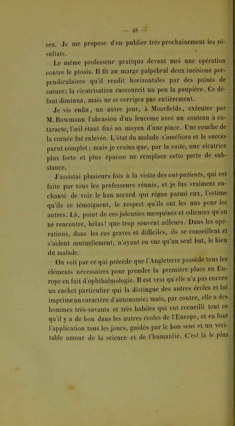 — ^8 — ces. Je me propose d'en publier très prochainement les ré- sultais. Le même professeur pratiqua devant moi une opération contre le ptosis. Il fil au marge palpébral deux incisions per- pendiculaires qui! rendit horizontales par des points de suture; la cicatrisation raccourcit un peu la paupière. Ce dé- faut diminua, mais ne se corrigea pas entièrement. Je vis enfin, un autre jour, à Moorfields, exécuter par M.Bowmaun l'abrasion d'un leucome avec un couteau à ca- taracte, l'œil étant fixé au moyen d'une pince. Une couche de la cornée fut enlevée. L'état du malade s'améliora et le succès parut complet ; mais je crains que, par la suite, une cicatrice plus forte et plus épaisse ne remplace cette perte de sub- stance. J'assistai plusieurs fois à la yhhe àes out-patients, qui est faite par tous les professeurs réunis, et je fus vraiment en- chanté de voir le bon accord qui règne parmi eux, l'estime qu'ils se témoignent, le respect qu'ils ont les uns pour les autres. Là, point de ces jalousies mesquines et odieuses qu'on ne rencontre, hélas! que trop souvent ailleurs. Dans les opé- rations, dans les cas graves et difficiles, ils se conseillent et s'aident mutuellement, n'ayant en vue qu'un seul but, le bien du malade. On voit par ce qui précède que l'Angleterre possède tous les éléments nécessaires pour prendre la première place en Eu- rope en fait d'ophlhalmologie. 11 est vrai qu'elle n'a pas encore un cachet particulier qui la dislingue des autres écoles et lui imprime un caractère d'autonomie; mais, par contre, elle a des hommes très-savanls et très habiles qui ont recueilli tout ce qu'il y a de bon dans les autres écoles de l'Europe, et en font l'application tous les jours, guidés par le bon sens elun véri- table amour de la science et de l'humanité. C'est là le plus