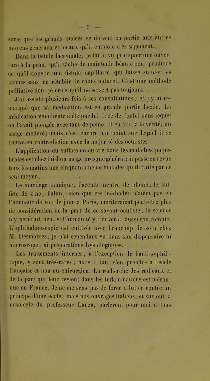 >orle que les grands succès se doivent en partie aux autres moyens généraux et locaux qu'il emploie très-sagement. Dans la fistule lacrymale, je lui ai vu pratiquer une ouver- ture à la peau, qu'il lâche de maintenir béaiilepour produire ce qu'il appelle une fislule capillaire qui laisse suinter les larmes sans en rétablir le cours naturel. C'est une méthode palliative dont je crois qu'il ne se sert pas toujours. J'ai assisté plusieurs fois à ses consultations, et j'y ai re- marqué que sa médication est en grande partie locale. La médication émollienle a été par lui tirée de l'oubli dans lequel on l'avait plongée avec tant de peine : il en fail, à la vérité, un usage modéré; mais c'est encore un point sur lequel il se trouve en contradiction avec la majorité des oculistes. L'application du sulfate de cuivre dans les maladies palpé- braies est chez lui d'un usage presque général ; il passe en revue tous les matins une cinquantaine de malades qu'il traite par ce seul moyen. Le mucilage tannique, l'acétate neutre de plomb, le sul- fate de zinc, l'alun, bien que ces méthodes n'aient pas eu l'honneur de voir le jour à Paris, mériteraient peut-être plus de considération de la part de ce savant oculiste; la science n'y perdrait rien, et l'humanité y trouverait aussi son compte. L'ophlbalmoscopie est cultivée avec beaucoup de soin chez M. Desmarres; je n'ai cependant vu dans son dispensaire ni microscope, ni préparations hystologiques. Les traitements internes, à l'exception de l'anti-syphili- lique, y sont très-rares ; mais il faut s'en prendre à l'école française et non au chirurgien. La recherche des radicaux et de la part qui leur revient dans les inflammations est mécon- nue en France. Je ne me sens pas de force à lutter contre un principe d'une école; mais nos ouvrages italiens, et surtout la nosologie du professeur Lanza, parleront pour moi à tous