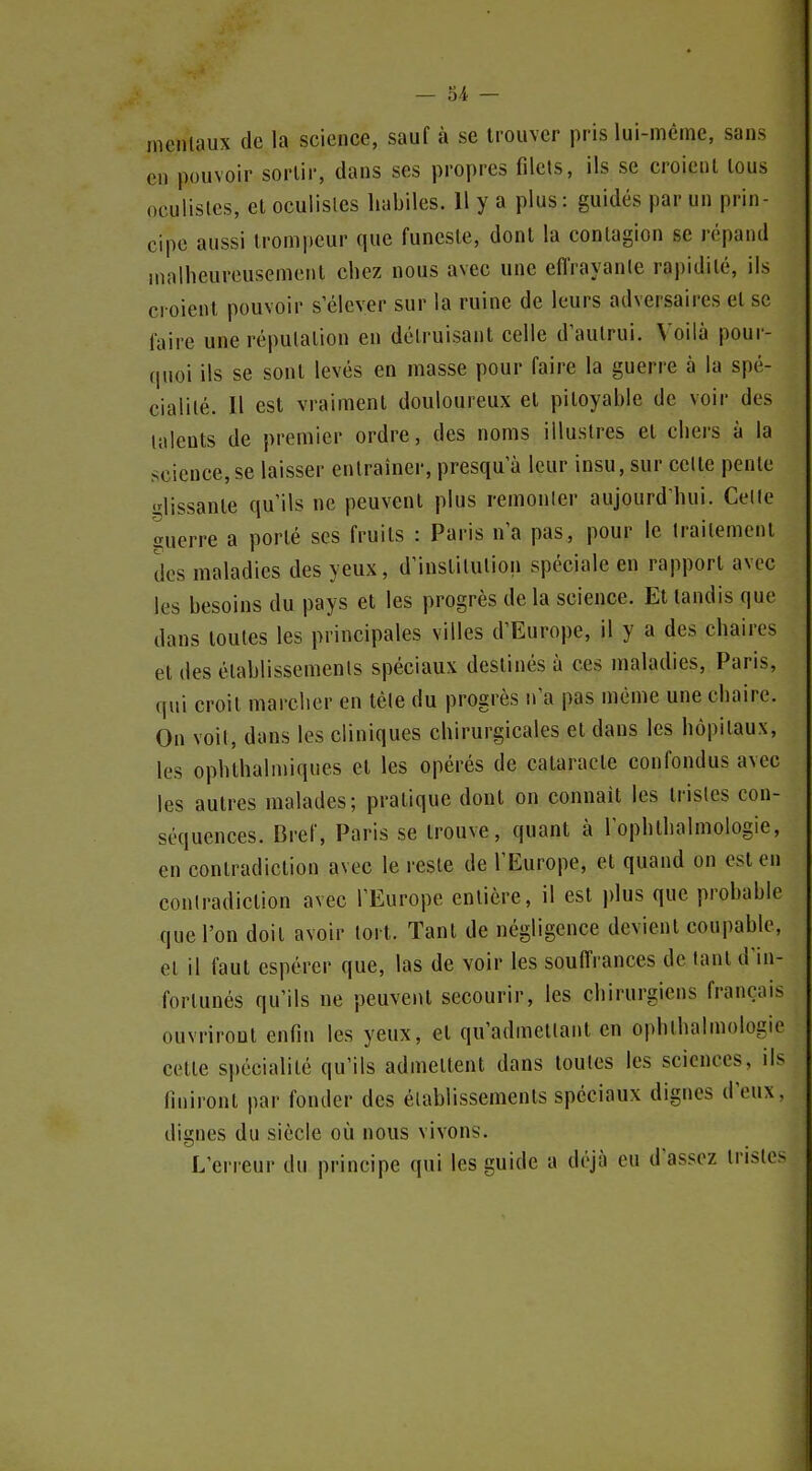 ineiilaux de la science, sauf à se trouver pris lui-même, sans en pouvoir sortir, dans ses propres filets, ils se croient tous oculistes, et oculisles habiles. 11 y a plus: guidés par un prin- cipe aussi trompeur que funeste, dont la contagion se répand innlheureusemcut chez nous avec une eflrayanle rapidité, ils croient pouvoir s'élever sur la ruine de leurs adversaires et se faire une réputation en détruisant celle d'autrui. Voilà pour- quoi ils se sont levés en masse pour faire la guerre à la spé- cialité. Il est vraiment douloureux et pitoyable de voir des talents de premier ordre, des noms illustres et chers à la science, se laisser entraîner, presqu'à leur insu, sur celle pente «'lissante qu'ils ne peuvent plus remonler aujourd'hui. Celle auerre a porté ses fruits : Paris n'a pas, pour le traitement des maladies des yeux, d'institution spéciale en rapport avec les besoins du pays et les progrès de la science. El tandis que dans toutes les principales villes d'Europe, il y a des chaires et des établissements spéciaux destinés à ces maladies, Paris, qui croil marcher en têle du progrès n'a pas même une chaire. On voit, dans les cliniques chirurgicales et dans les hôpitaux, les ophthalmiques et les opérés de cataracte confondus avec les autres malades; pratique dont on connaît les tristes con- séquences. Bref, Paris se Irouve, quant à l'ophlhalmologie, en contradiction avec le reste de l'Europe, et quand on est en contradiction avec l'Europe entière, il est plus que probable que l'on doit avoir tort. Tant de négligence devient coupable, el il faut espérer que, las de voir les souffrances de tant d'in- fortunés qu'ils ne peuvent secourir, les chirurgiens français ouvriront enfin les yeux, et qu'admettant en ophthalmologie cette spécialité qu'ils admettent dans toutes les sciences, ils finiront par fonder des établissements spéciaux dignes d'eux, dignes du siècle où nous vivons. L'erreur du principe qui les guide a déjà eu d'assez tristes