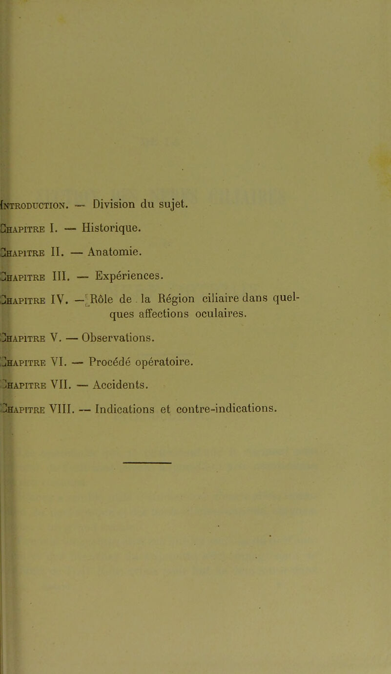 {ntroduction. — Division du sujet. Chapitre I. — Historique. Chapitre II. — Anatomie. :3hapitre III. — Expériences. CHAPITRE IV. —' Rôle de . la Région ciliaire dans quel- ques affections oculaires. :!!Ihapitre V. — Observations. ]hapitre VI. — Procédé opératoire. Chapitre VII. — Accidents. Hhapitre VIII. — Indications et contre-indications.