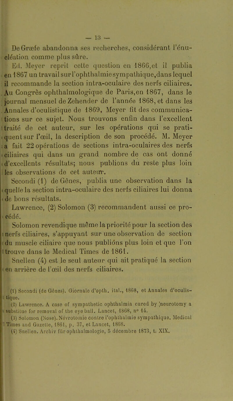 — 13 — DeGraefe abandonna ses recherclies, considérant l'énu- cléation comme plus sûre. Ed. Meyer reprit cette question en 1866,et il publia en 1867 un travail surl'ophthalmiesympathique,dans lequel il recommande la section intra-oculaire des nerfs ciliaires. Au GongTès ophthalmolog'ique de Paris,en 1867, dans le journal mensuel de Zehender de l'année 1868, et dans les Annales d'oculistique de 1869, Meyer fit des communica- tions sur ce sujet. Nous trouvons enfin dans l'excellent traité de cet auteur, sur les opérations qui se prati- quent sur l'œil, la description de son procédé. M. Meyer a fait 22 opérations de sections intra-oculaires des nerfs ciliaires qui dans un g-rand nombre de cas ont donné d'excellents résultats; nous publions du reste plus loin les observations de cet autem\ Secoodi (1) de Gênes, publia une observation dans la I quelle la section intra-oculaire des nerfs ciliaires lui donna > de bons résultats. Lawrence, (2) Solomon (3) recommandent aussi ce pro- • cédé. Solomon revendique même la priorité pour la section des 1 nerfs ciliaires, s'appuyant sur une observation de section du muscle ciliaire que nous publions plus loin et que l'on (trouve dans le Médical Times de 1861. Snellen (4) est le seul auteur qui ait pratiqué la section » en arrière de l'œil des nerfs ciliaires. (1) Secondi (de Gôaes). Giornale d'opth. ital., 1868, et Annales d'oculis- '- tique. (2) Lawrence. A case of syrapathelic ophthalmia cured by ;neurotomy a ^ subslilue for removal of llie eye bail. Lancet, 1868, n° 14. (3) Solomon (Nose). Nëvroloinie contre l'ophlhalmie sympathique. Médical 1 Times and Gazette, 1861, p. 37, et Lancet, 1868.