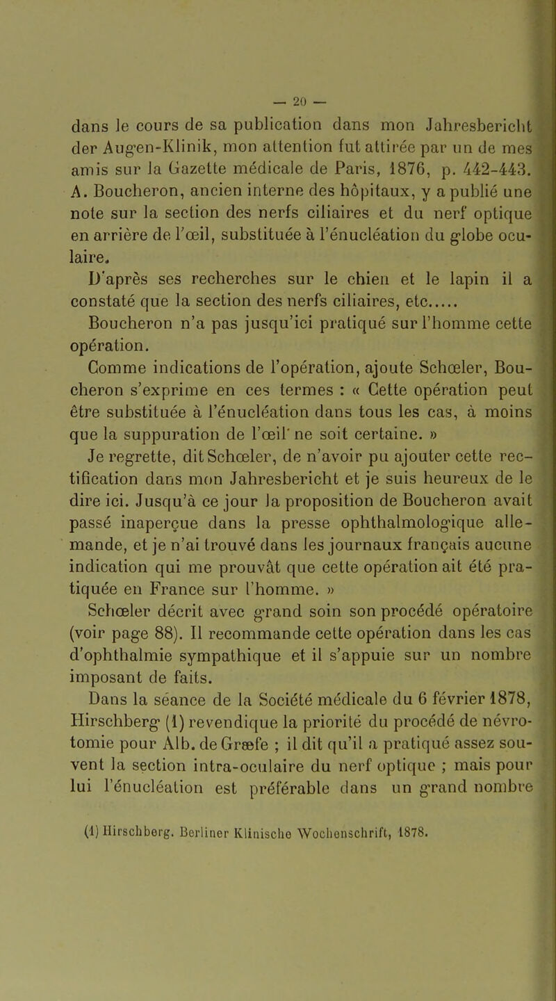 dans ]e cours de sa publication dans mon Jahresbericlit der Aug-en-Klinik, mon attention fut attirée par un de mes amis sur la Gazette médicale de Paris, 1876, p. 442-443. A. Boucheron, ancien interne des hôpitaux, y a publié une note sur la section des nerfs ciliaires et du nerf optique en arrière de l'œil, substituée à l'énucléation du g-lobe ocu- laire. D'après ses recherches sur le chien et le lapin il a constaté que la section des nerfs ciliaires, etc Boucheron n'a pas jusqu'ici pratiqué sur l'homme cette opération. Comme indications de l'opération, ajoute Schœler, Bou- cheron s'exprime en ces termes : « Cette opération peut être substituée à l'énucléation dans tous les cas, à moins que la suppuration de l'œil' ne soit certaine. » Je regrette, dit Schœler, de n'avoir pu ajouter cette rec- tification dans mon Jahresbericht et je suis heureux de le dire ici. Jusqu'à ce jour la proposition de Boucheron avait passé inaperçue dans la presse ophthalmolog'ique alle- mande, et je n'ai trouvé dans les journaux français aucune indication qui me prouvât que cette opération ait été pra- tiquée en France sur l'homme. » Schœler décrit avec grand soin son procédé opératoire (voir page 88). Il recommande cette opération dans les cas d'ophthalmie sympathique et il s'appuie sur un nombre imposant de faits. Dans la séance de la Société médicale du 6 février 1878, Hirschberg (1) revendique la priorité du procédé de névro- tomie pour Alb. de Grsefe ; il dit qu'il a pratiqué assez sou- vent la section intra-oculaire du nerf optique ; mais pour lui l'énucléation est préférable dans un grand nombre (1) Hirschberg. Berliner Klinisclio Woclienschrift, 1878.