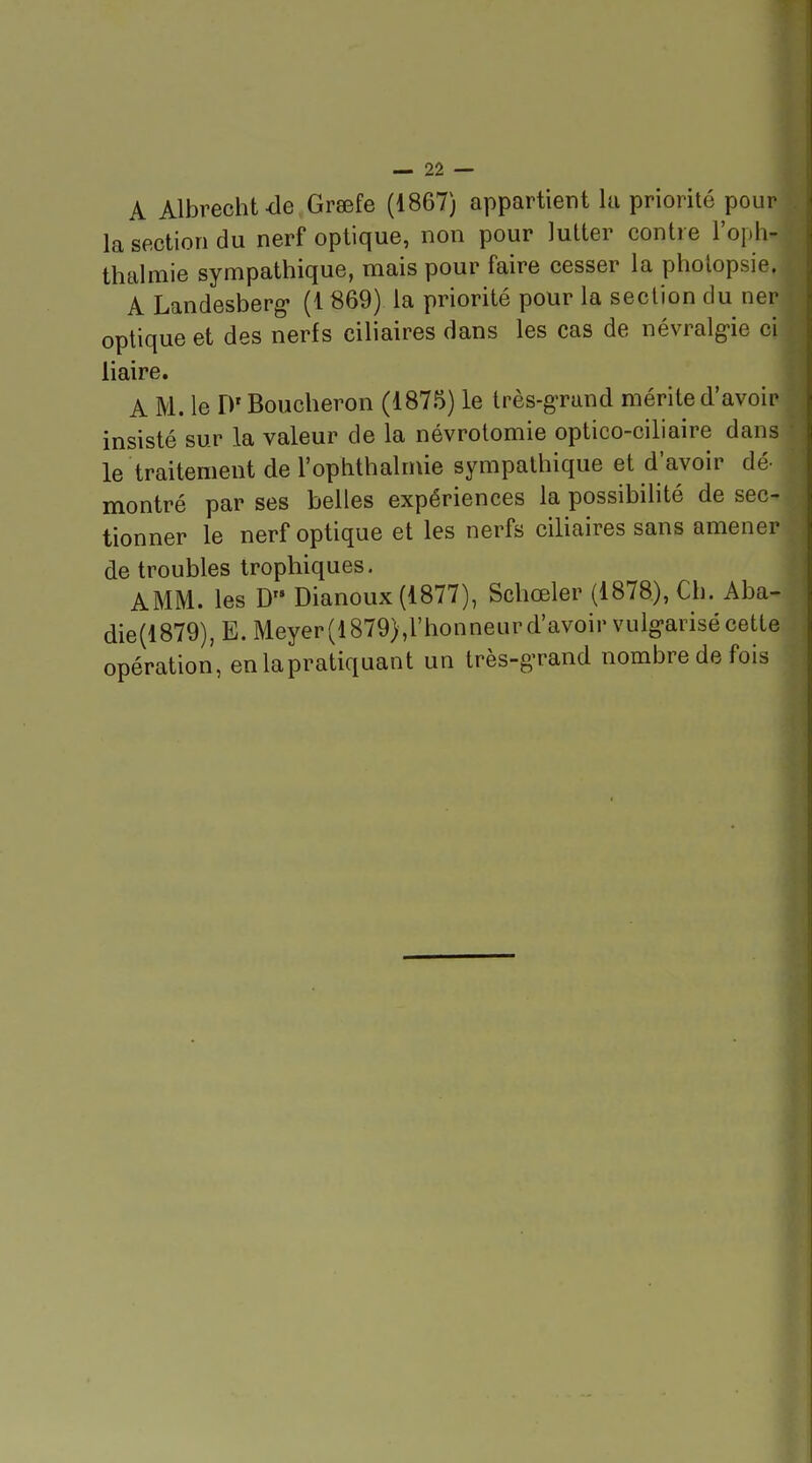 A Albrecht-de Graefe (1867) appartient lu priorité pour la section du nerf optique, non pour lutter contre l'oph- thalmie sympathique, mais pour faire cesser la pholopsie. A Landesberg (1 869) la priorité pour la section du ner optique et des nerfs ciliaires dans les cas de névralg-ie ci liaire. A M. le D'Boucheron (1875) le très-g'rand mérite d'avoir insisté sur la valeur de la névrotomie optico-ciliaire dans le traitement de l'oplithalmie sympathique et d'avoir dé- montré par ses belles expériences la possibilité de sec- tionner le nerf optique et les nerfs ciliaires sans amener de troubles trophiques. AMM. les D Dianoux (1877), Schœler (1878), Ch. Aba- die(l879), E. Meyer(l879),l'honneur d'avoir vulgarisé cette opération, en la pratiquant un très-g-rand nombre de fois