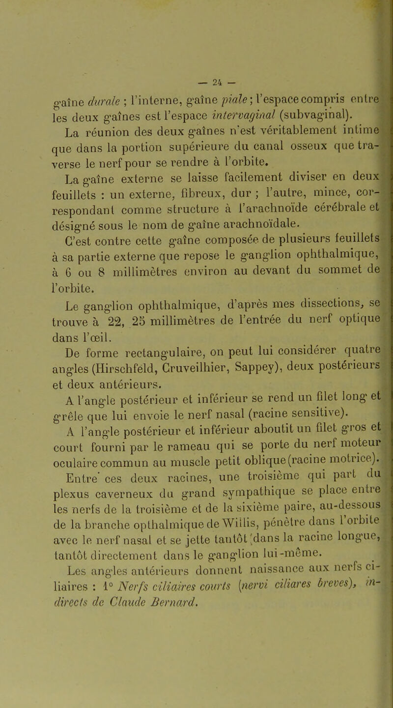 g-aîne diirale ; l'interne, g^aîne pm/e ; l'espace compris entre les deux g-aînes est l'espace intervaginal (subvag-inal). La réunion des deux g'aînes n'est véritablement intime que dans la portion supérieure du canal osseux que tra- verse le nerf pour se rendre à l'orbite, La g-aîne externe se laisse facilement diviser en deux feuillets : un externe, fibreux, dur ; l'autre, mince, cor- respondant comme structure à l'arachnoïde cérébrale et désig-né sous le nom de g-aîne arachnoïdale. C'est contre cette g-aîne composée de plusieurs feuillets à sa partie externe que repose le g-anglion ophthalmique, à 6 ou 8 millimètres environ au devant du sommet de l'orbite. Le ganglion ophthalmique, d'après mes dissections, se trouve à 22, 25 miUimètres de l'entrée du nerf optique dans l'œil. De forme rectang'ulaire, on peut lui considérer quatre angles (Hirschfeld, Gruveilhier, Sappey), deux postérieurs et deux antérieurs. A l'ang-le postérieur et inférieur se rend un filet long et g'rêle que lui envoie le nerf nasal (racine sensitive). A l'ang-le postérieur et inférieur aboutit un filet g-ros et court fourni par le rameau qui se porte du nerf moteur oculaire commun au muscle petit oblique (racine motrice). Entre ces deux racines, une troisième qui part du plexus caverneux du grand sympathique se place entre les nerfs de la troisième et de la sixième paire, au-dessous de la branche opthalmique de Wiilis, pénètre dans l'orbite avec le nerf nasal et se jette tantôt'dans la racine long'ue, tantôt directement dans le g-ang-lion lui-même. Les ang'les antérieurs donnent naissance aux nerfs ci- liaires : 1° Nerfs ciliaires courts [nervi ciliares brèves), m- directs de Claude Bernard.