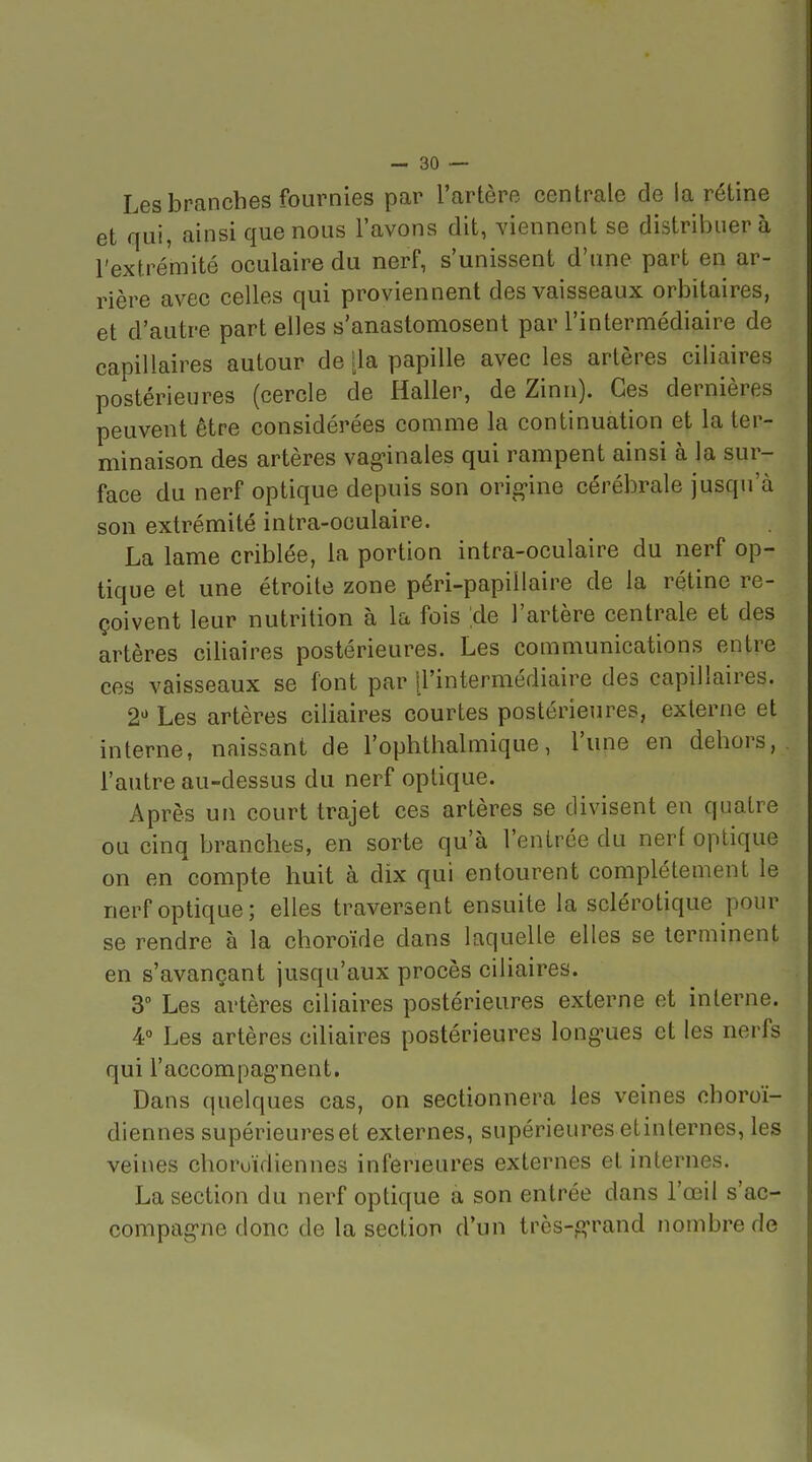 Les branches fournies par l'artère centrale de la rétine et qui, ainsi que nous l'avons dit, viennent se distribuera l'extrémité oculaire du nerf, s'unissent d'une part en ar- rière avec celles qui proviennent des vaisseaux orbitaires, et d'autre part elles s'anastomosent par l'intermédiaire de capillaires autour de [la papille avec les artères ciliaires postérieures (cercle de Haller, de Zinn). Ces dernières peuvent être considérées comme la continuation et la ter- minaison des artères vagnnales qui rampent ainsi à la sur- face du nerf optique depuis son orig-ine cérébrale jusqu'à son extrémité intra-oculaire. La lame criblée, la portion intra-oculaire du nerf op- tique et une étroite zone péri-papiilaire de la rétine re- çoivent leur nutrition à la fois 'de l'artère centrale et des artères ciliaires postérieures. Les communications entre ces vaisseaux se font par [l'intermédiaire des capillaires. 2'' Les artères ciliaires courtes postérieures, externe et interne, naissant de l'ophthalmique, l'une en dehors, l'autre au-dessus du nerf optique. Après un court trajet ces artères se divisent en quatre ou cinq branches, en sorte qu'à l'entrée du nerf optique on en compte huit à dix qui entourent complètement le nerf optique; elles traversent ensuite la sclérotique pour se rendre à la choroïde dans laquelle elles se terminent en s'avançant jusqu'aux procès ciliaires. 3 Les artères ciliaires postérieures externe et interne. 40 Les artères ciliaires postérieures longues et les nerfs qui l'accompagnent. Dans quelques cas, on sectionnera les veines ohoroï- diennes supérieureset externes, supérieures etinlernes, les veines choroïdiennes inférieures externes et internes. La section du nerf optique a son entrée dans l'œil s'ac- compagne donc de la section d'un très-g-rand nombre de