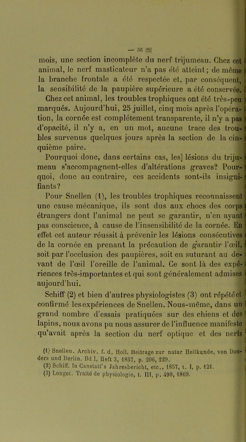 mois, une section incomplète du nerf trijumeau. Ctiez cet animal, le nerf masticateur n'a pas été atteint ; de môme la branche frontale a été respectée et, par conséquent, i la sensibilité de la paupière supérieure a été conservée, i Chez cet animal, les troubles trophiques ont été très-peu f marqués. Aujourd'hui, 25 juillet, cinq mois après l'opéra-1 tion, la cornée est complètement transparente, il n'y a pas I d'opacité, il n'y a, en un mot, aucune trace des trou- i bles survenus quelques jours après la section de la cin-1 quième paire. Pourquoi donc, dans certains cas, les] lésions du triju- meau s^accompag-nent-elles d'altérations graves? Pour- quoi, donc au contraire, ces accidents sont-ils insig-ni- fîants? Pour Snellen (1), les troubles trophiques reconnaissent une cause mécanique, ils sont dus aux chocs des corps étrang*ers dont l'animal ne peut se garantir, n'en ayant 1 pas conscience, à cause de l'insensibilité de la cornée. En | effet cet auteur réussit à prévenir les lésions consécutives I de la cornée en prenant la précaution de g-arantir l'œil, ) soit par l'occlusion des paupières, soit en suturant au de- | vaut de l'œil l'oreille de l'animal. Ce sont là des expé- li riences très-importantes et qui sont généralement admises \ aujourd'hui. j Schiff (2) et bien d'autres physiologistes (3) ont répété et \ confirmé les expériences de Snellen. Nous-même, dans un ( grand nombre d'essais pratiquées sur des chiens et des ^ lapins, nous avons pu nous assurer de l'influence manifeste i qu'avait après la section du nerf optique et des nerfs j (1) Snellen. Archiv. f. d. Holi. Beitrage zur natur Heilkundo, \on Don- ' ders und Berlin. Bd I, Heft 3, 1857, p. 206, 229. (2) Schi(T. Tn Ganstalt's Jahresboricht, etc., 18S7, t. I, p. m.