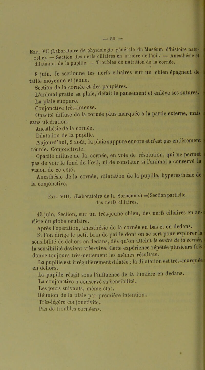 EîP. VU (Laboratoire do physiologie générale du Muséum d'histoire natu- relle). — Section des nerfs ciliaires en arrière de l'œil. — Aneslhésie et dilatation de la pupille. — Troubles de nutrition do la cornée. 8 juin. Je sectionne les nerfs ciliaires sur un chien épagneul de taille moyenne et jeune. Section de la cornée et des paupières. L'animal gratte sa plaie, défait le pansement et enlève ses sutures. La plaie suppure. Conjonctive très-intense. Opacité diffuse de la cornée plus marquée à la partie externe, mais sans ulcération. Anesthésie de la cornée. Dilatation de la pupille. Aujourd'hui, 2 août, la plaie suppure encore et n'est pas entièrement réunie. Conjonctivite. Opacité diffuse de la cornée, en voie de résolution, qui ne permet pas de voir le fond de l'œil, ni de constater si l'animal a conservé la Tision de ce côté. Anesthésie de la cornée, dilatation de la pupille, hyperesthésie de la conjonctive. Exp. VIII. (Laboratoire de la Sorbonne.) —[^Seciion partielle des nerfs ciliaires. IS juin. Section, sur un très-jeune chien, des nerfs ciliaires en ar- rière du globe oculaire. Après l'opération, anesthésie de la cornée en bas et en dedans. Si l'on dirige le petit brin de paille dont on se sert pour explorer la sensibilité de dehors en dedans, dès qu'on atteint le centre delà cornée, la sensibilité devient irès-vive. Cette expérience répétée plusieurs fois donne toujours très-nettement les mêmes résultats. La pupille est irrégulièrement dilatée ; la dilatation est très-marquée en dehors. La pupille réagit sous l'influence de la lumière en dedans. La conjonctive a conservé sa sensibilité. Les jours suivants, même état. Réunion de la plaie par première intention. Très-légère conjonctivite. Pas de troubles cornéens.