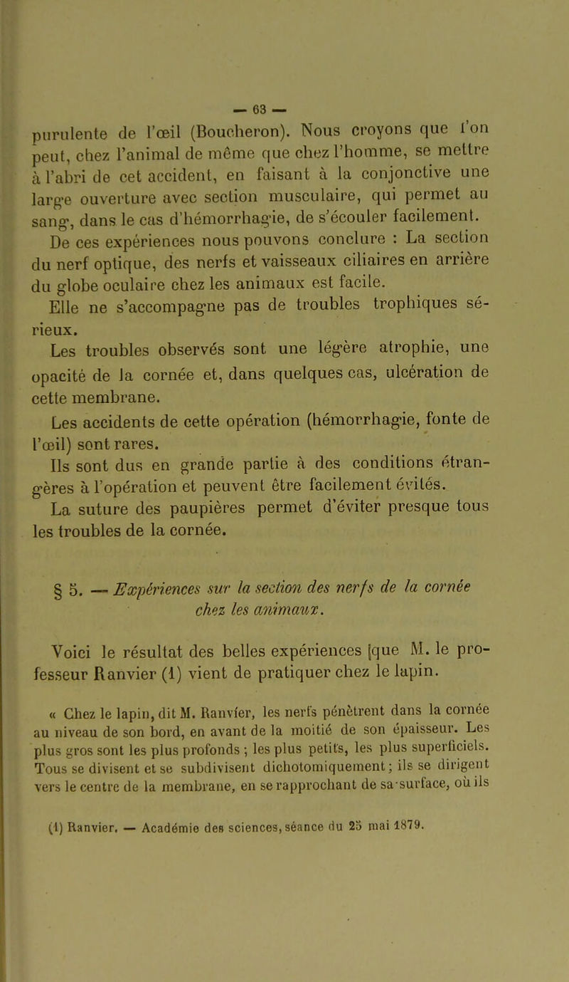 purulente de l'œil (Boucheron). Nous croyons que l'on peut, chez l'animal de même que chez l'homme, se mettre à l'abri de cet accident, en faisant à la conjonctive une largue ouverture avec section musculaire, qui permet au sang-, dans le cas d'hémorrhag-ie, de s'écouler facilement. De ces expériences nous pouvons conclure : La section du nerf optique, des nerfs et vaisseaux ciUaires en arrière du globe oculaire chez les animaux est facile. Elle ne s'accompag-ne pas de troubles trophiques sé- rieux. Les troubles observés sont une lég-ère atrophie, une opacité de la cornée et, dans quelques cas, ulcération de cette membrane. Les accidents de cette opération (hémorrhag-ie, fonte de l'œil) sont rares. Ils sont dus en grande partie à des conditions étran- g'ères à l'opération et peuvent être facilement évités. La suture des paupières permet d'éviter presque tous les troubles de la cornée. § 5. — Expériences sur la section des nerfs de la cornée chez les animaux. Voici le résultat des belles expériences [que M. le pro- fesseur Ranvier (1) vient de pratiquer chez le lapin. « Chez le lapin, dit M. Ranvi'er, les nerfs pénètrent dans la cornée au niveau de son bord, en avant de la moitié de son épaisseur. Les plus gros sont les plus profonds -, les plus petits, les plus superficiels. Tous se divisent et se subdivisent dicholomiquement; ils se dirigent vers le centre de la membrane, en se rapprochant de sa surface, où ils (1) Ranvier. — Académie de» sciences, séance du 23 mai 1879.