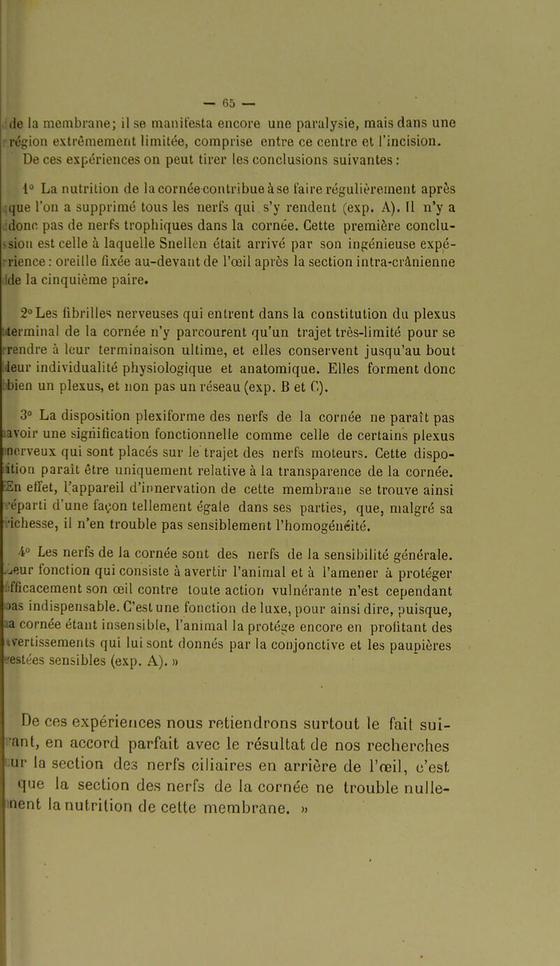 de la membrane; il se manifesta encore une paralysie, mais dans une ■région extrêmement limitée, comprise entre ce centre et l'incision. De ces expériences on peut tirer les conclusions suivantes ; 1 La nutrition de la cornée contribue à se faire régulièrement après jque l'on a supprimé tous les nerfs qui . s'y rendent (exp. A). II n'y a :donc pas de nerfs trophiques dans la cornée. Cette première conclu- ^.sion est celle à laquelle Snellen était arrivé par son ingénieuse expé- rience : oreille fixée au-devant de l'œil après la section intra-crânienne ide la cinquième paire. 2° Les fibrilles nerveuses qui entrent dans la constitution du plexus titerminal de la cornée n'y parcourent qu'un trajet très-limité pour se :rendre à leur terminaison ultime, et elles conservent jusqu'au bout ieur individualité physiologique et anatomique. Elles forment donc bbien un plexus, et non pas un réseau (exp. B et C). 3° La disposition plexiforme des nerfs de la cornée ne paraît pas ..avoir une signification fonctionnelle comme celle de certains plexus nnerveux qui sont placés sur le trajet des nerfs moteurs. Cette dispo- lition paraît être uniquement relative à la transparence de la cornée. £n effet, l'appareil d'innervation de cette membrane se trouve ainsi •éparti d'une façon tellement égale dans ses parties, que, malgré sa ■■ichesse, il n'en trouble pas sensiblement l'homogénéité. 4° Les nerfs de la cornée sont des nerfs de la sensibilité générale, -jeur fonction qui consiste à avertir l'animal et à l'amener à protéger .:fficacement son œil contre toute action vulnérante n'est cependant :)as indispensable. C'est une fonction de luxe, pour ainsi dire, puisque, aa cornée étant insensible, l'animal la protège encore en profitant des uvertissements qui lui sont donnés par la conjonctive et les paupières «restées sensibles (exp. A). » De ces expériences nous retiendrons surtout le fait sui- vant, en accord parfait avec le résultat de nos recherches Lur la section des nerfs ciliaires en arrière de l'reil, c'est que la section des nerfs de la cornée ne trouble nulle- inent la nutrition de cette membrane. »