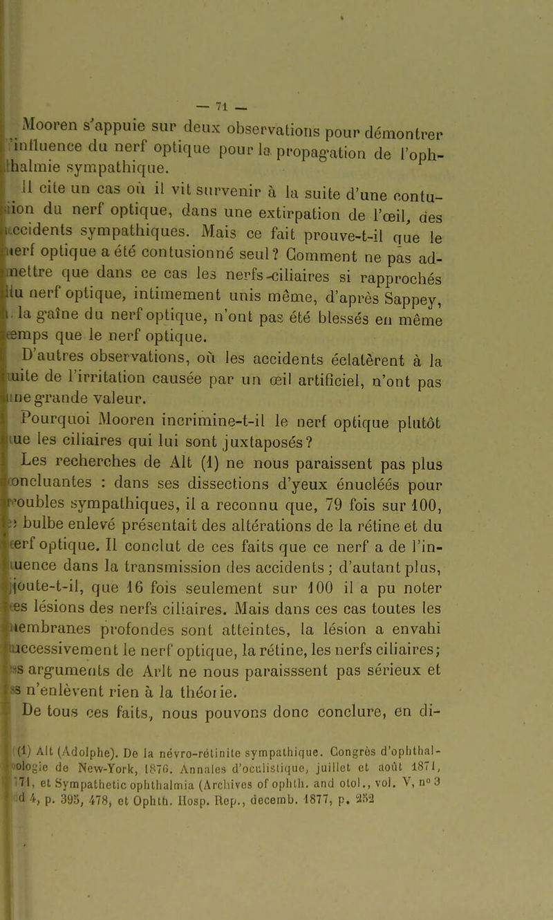 Mooren s^appuie sur deux observations pour démontrer mlluencedu nerf optique pour lo, propag-ation de l'oph- halmie sympathique. il cite un cas où il vit survenir à la suite d'une eontu- n du nerf optique, dans une extirpation de l'œil, des . cidents sympathiques. Mais ce fait prouve-t-ii que le • erf optique a été contusionné seul? Gomment ne pas ad- nettre que dans ce cas les nerfs-cihaires si rapprochés Li nerf optique, intimement unis même, d'après Sappey, la œaîne du nerf optique, n'ont pas été blessés en même inps que le nerf optique. D'autres observations, où les accidents éclatèrent à la oiite de l'irritation causée par un œil artificiel, n'ont pas me grande valeur. Pourquoi Mooren incrimine-t-il le nerf optique plutôt lue les ciliaires qui lui sont juxtaposés? Les recherches de Alt (1) ne nous paraissent pas plus concluantes : dans ses dissections d'yeux énucléés pour voubles sympathiques, il a reconnu que, 79 fois sur 100, !ï bulbe enlevé présentait des altérations de la rétine et du eerf optique. Il conclut de ces faits que ce nerf a de l'in- luence dans la transmission des accidents; d'autant plus, joute-t-il, que 16 fois seulement sur dOO il a pu noter ees lésions des nerfs ciliaires. Mais dans ces cas toutes les membranes profondes sont atteintes, la lésion a envahi Hccessivement le nerf optique, la rétine, les nerfs ciliaires; 8S arg-uments de Arlt ne nous paraisssent pas sérieux et fss n'enlèvent rien à la théorie. De tous ces faits, nous pouvons donc conclure, en di- 1) Alt (Adolphe). De la névro-rélinite sympathique. Congrès d'ophthal- logie de New-York, 1870. Annales d'oculistique, juillet et août 1871, Tl, et Sympathetic ophthalmia (Archives of ophth. and olol., vol. V, n 3 '1 p. 393, 478, et Ophth. IIosp. Rep., decemb. 1877, p. -m