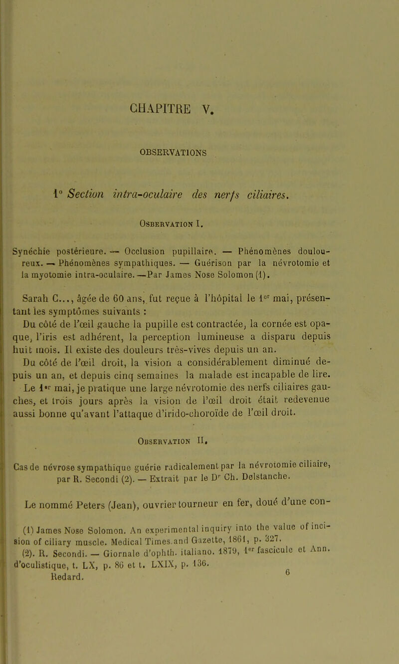 OBSERVATIONS 1 Section intra-oculaire des nerfs cUiaires. OSBERVATION I. Synéchie postérieure. — Occlusion pupillaire. — Phénomènes doulou- reux. —. Phénomènes sympathiques. — Guérison par la névrotomie et la myotomie intra-oculaire.—Par James Nose Solomon(l). Sarah G..., âgée de 60 ans, fut reçue à l'hôpital le 1' mai, présen- tant les symptômes suivants : Du côté de l'œil gauche la pupille est contractée, la cornée est opa- que, l'iris est adhérent, la perception lumineuse a disparu depuis huit mois. Il existe des douleurs très-vives depuis un an. Du côté de l'œil droit, la vision a considérablement diminué de- puis un an, et depuis cinq semaines la malade est incapable de lire. Le mai, je pratique une large névrotomie des nerfs ciliaires gau- ches, et trois jours après la vision de l'œil droit était redevenue aussi bonne qu'avant l'attaque d'irido-choroïde de l'œil droit. Observation II, Cas de névrose sympathique guérie radicalement par la névrotomie ciliaire, par R. Secondi (2). — Extrait par le D- Ch. Delstanche. Le nommé Peters (Jean), ouvrier tourneur en fer, doué d'une con- (1) James Nose Solomon. An expérimental inquiry into the value of inci- sion of ciliary muscle. Médical Times.and Gazette, 1861, p. 327. (2) . R. Secondi. - Giornale d'ophth. italiano. 1879, fascicule et Ann. d'oculistique, t. LX, p. 80 et l. LXIX, p. 136. Redard. ^