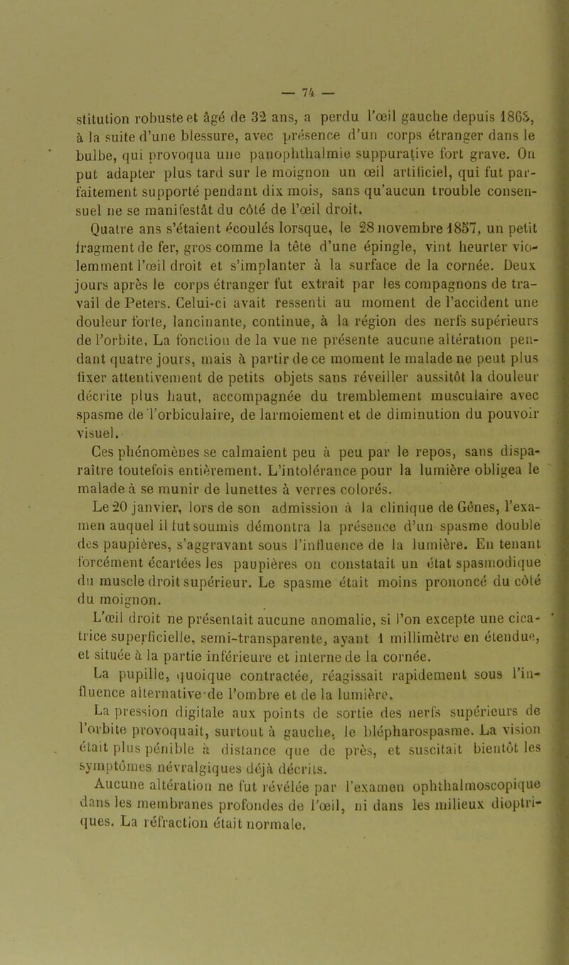 stitution robuste et âgé de 32 ans, a perdu l'œil gauche depuis 186S, à la suite d'une blessure, avec présence d'un corps étranger dans le bulbe, qui provoqua une panophthalmie suppurative fort grave. Ou put adapter plus tard sur le moignon un œil artiliciel, qui fut par- faitement supporté pendant dix mois, sans qu'aucun trouble consen- suel ne se manifestât du côté de l'œil droit. Quatre ans s'étaient écoulés lorsque, le 28 novembre d857, un petit fragment de fer, gros comme la tête d'une épingle, vint heurter vio- lemment l'œil droit et s'implanter à la surface de la cornée. Deux jours après le corps étranger fut extrait par les compagnons de tra- vail de Peters. Celui-ci avait ressenti au moment de l'accident une douleur forte, lancinante, continue, à la région des nerfs supérieurs de l'orbite, La foncliou de la vue ne présente aucune altération pen- dant quatre jours, mais à partir de ce moment le malade ne peut plus fixer attentivement de petits objets sans réveiller aussitôt la douleur décrite plus haut, accompagnée du tremblement musculaire avec spasme de Torbiculaire, de larmoiement et de diminution du pouvoir visuel. Ces phénomènes se calmaient peu à peu par le repos, sans dispa- raître toutefois entièrement. L'intolérance pour la lumière obligea le malade à se munir de lunettes à verres colorés. Le 20 janvier, lors de son admission à la clinique de Gènes, l'exa- men auquel il tut soumis démontra la présence d'un spasme double des paupières, s'aggravant sous l'influence de la lumière. En tenant forcément écartées les paupières on constatait un état spasniodique du muscle droit supérieur. Le spasme était moins prononcé du côté du moignon. L'œil droit ne présentait aucune anomalie, si l'on excepte une cica- trice superficielle, semi-transparente, ayant 1 millimètre en étendue, et située à la partie inférieure et interne de la cornée. La pupille, quoique contractée, réagissait rapidement sous l'in- fluence alternative-dé l'ombre et de la lumière. La pression digitale aux points de sortie des nerfs supérieurs de l'orbite provoquait, surtout à gauche, le blépharospasme. La vision était plus pénible ;i distance que de près, et suscitait bientôt les symptômes névralgiques déjà décrits. Aucune altération ne fut révélée par l'examen ophthalmoscopique dans les membranes profondes de Tœil, ni dans les milieux dioptrl- ques. La réfraction était normale.