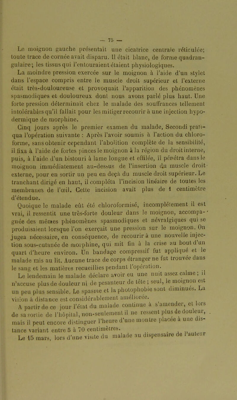 Le nioiguon i?Liuche présentait une cicafrice centrale réticulée; toute trace de cornée avait disparu. Il était blanc, de forme quadran- gulaire; les tissus qui l'entouraient étaient physiologiques. La moindre pression exercée sur le moignon à l'aide d'un stylet dans l'espace compris entre le muscle droit supérieur et l'externe était très-douloureuse et provoquait l'apparition des phénomènes spasraodiques et douloureux dont nous avons parlé plus haut. Une forte pression déterminait chez le malade des souffrances tellement intolérables qu'il fallait pour les mitiger recourir à une injection hypo- dermique de morphine. Cinq jours après le premier examen du malade, Secondi prati- qua l'opération suivante : Après l'avoir soumis à l'action du chloro- forme, sans obtenir cependant l'abolition complète de la sensibilité, il lixa à l'aide de fortes pinces le moignon à la région du droit interne, puis, à l'aide d'un bistouri à lame longue et effilée, ïl pénétra dans le moignon immédiatement au-dessus de l'insertion du muscle droit externe, pour en sortir un peu en deçà du muscle droit supérieur. Le tranchant dirigé en haut, il compléta l'incision linéaire de toutes les membranes de l'œil. Cette incision avait plus de 1 centimètre d'étendue. Quoique le malade eîit été chloroformisé, incomplètement il est vrai., il ressentit une très-forte douleur dans le moijj'non, accompa- ' gnée des mèraes phénomènes spasmodiques et névralgiques qui se produisaient lorsque l'on exerçait une pression sur le moignon. On jugea nécessaire, en conséquence, de recourir à une nouvelle injec- tion sous-cutanée de morphine, qui mit lin à la crise au bout d'un quart d'heure environ. Un bandage compressif fut appliqué et le malade inis au lit. Aucune trace de corps étranger ne fut trouvée dans le sang et les matières recueillies pendant l'opération. Le lendemain le malade déclare avoir eu une nuit assez calme ; il n'accuse plus de douleur ni de pesanteur de tête ; seul, le moignon est un peu plus sensible. Le spasme et la photophobie sout dimmues. La vision à distance est considérablement améliorée. A partir de ce jour l'état du malade continue à s'amender, et lors de sa .ortie de l'hôpital, non-seulemenl il ne ressent plus de douleur, , mais il peut encore distinguer l'heure d'une montre placée à une dis- tance variant entre 5 à 70 centimètres. . , „ . „ Le 15 mars, lors d'une visite du malade au dispensaire de 1 auteur