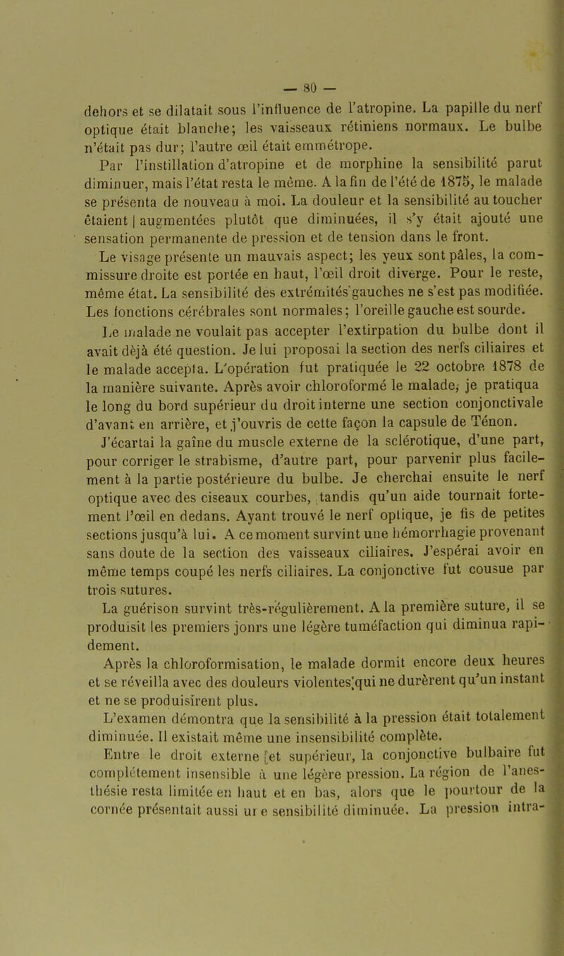 dehors et se dilatait sous l'influence de l'atropine. La papille du nerf optique était blanche; les vaiàseaux rétiniens normaux. Le bulbe n'était pas dur; l'autre œil était emmétrope. Par l'instillation d'atropine et de morphine la sensibilité parut diminuer, mais l'état resta le même. A la fin de l'été de 1875, le malade se présenta de nouveau à moi. La douleur et la sensibilité au toucher étaient | augmentées plutôt que diminuées, il s'y était ajouté une sensation permanente de pression et de tension dans le front. Le visage présente un mauvais aspect; les yeux sont pâles, la com- missure droite est portée en haut, l'œil droit diverge. Pour le reste, même état. La sensibilité des extrémités'gauches ne s'est pas modifiée. Les lonctions cérébrales sont normales; l'oreille gauche est sourde. Le malade ne voulait pas accepter l'extirpation du bulbe dont il avait déjà été question. Je lui proposai la section des nerfs ciliaires et le malade accepta. L'opération fut pratiquée le 22 octobre 1878 de la manière suivante. Après avoir chloroformé le malade, je pratiqua le long du bord supérieur du droit interne une section conjonctivale d'avant en arrière, et j'ouvris de cette façon la capsule de Tenon. J'écartai la gaîne du muscle externe de la sclérotique, d'une part, pour corriger le strabisme, d'autre part, pour parvenir plus facile- ment à la partie postérieure du bulbe. Je cherchai ensuite le nerf optique avec des ciseaux courbes, tandis qu'un aide tournait forte- ment l'œil en dedans. Ayant trouvé le nerf optique, je fis de petites sections jusqu'à lui. A ce moment survint une héraorrhagie provenant sans doute de la section des vaisseaux ciliaires. J'espérai avoir en même temps coupé les nerfs ciliaires. La conjonctive fut cousue par trois sutures. La guérison survint très-rogulièrement. A la première suture, il se produisit les premiers jonrs une légère tuméfaction qui diminua rapi- dement. Après la chloroformisation, le malade dormit encore deux heures et se réveilla avec des douleurs violentes^qui ne durèrent qu'un instant et ne se produisirent plus. L'examen démontra que la sensibilité à la pression était totalement diminuée. Il existait même une insensibilité complète. Entre le droit externe [et supérieur, la conjonctive bulbaire fut complètement insensible à une légère pression. La région de l'anes- Ihésie resta limitée en haut et en bas, alors que le pourtour de 1 cornée présentait aussi ur e sensibilité diminuée. La pression intni