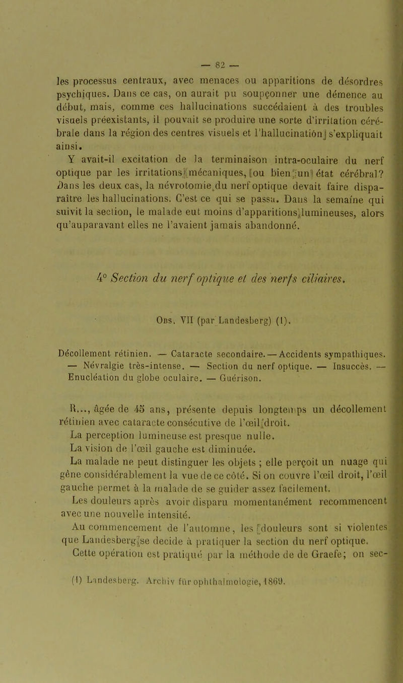 les processus centraux, avec menaces ou apparitions de désordres psychiques. Dans ce cas, on aurait pu soupçonner une démence au début, mais, comme ces hallucinations succédaient à des troubles visuels préexistants, il pouvait se produire une sorte d'irritation céré- brale dans la région des centres visuels et l'hallucinatiônj s'expliquait ainsi. Y avait-il excitation de la terminaison intra-oculaire du nerf optique par les irritations*:mécaniques, (ou bien'iuni état cérébral? ^ans les deux cas, la névrotomie^du nerf optique devait faire dispa- raître les hallucinations. C'est ce qui se passa. Dans la semaine qui suivit la section, le malade eut moins d'apparitions^lumineuses, alors qu'auparavant elles ne l'avaient jamais abandonné. 4° Section du nerf optique et des nerfs ciliaires. Obs. VII (par Landesberg) (I). Décollement rétinien. — Cataracte secondaire. — Accidents sympathiques. — Névralgie très-intense. — Section du nerf optique. — Insuccès. — Enucléation du globe oculaire. — Guérison. R..., âgée de 45 ans, présente depuis Iongteii>ps un décollement rétinien avec cataracte consécutive de l'œilîdroit. La perception lumineuse est presque nulle. La vision de l'œil gauche est diminuée. La malade ne peut distinguer les objets ; elle perçoit un nuage qui gêne considérablement la vue de ce côté. Si on couvre l'œil droit, l'œil gauche permet à la fiialade de se guider assez facilement. Les douleurs après avoir disparu momentanément recommencent avec une nouvelle intensité. Au commencement de l'automne, les [douleurs sont si violentes que Landesberg{se décide à pratiquer la section du nerf optique. Cette opération est pratiqué par la méthode de de Graefe; on sec- (I) Landesberg. Arcliiv fiiropiilhaimologie, 18(i'J.