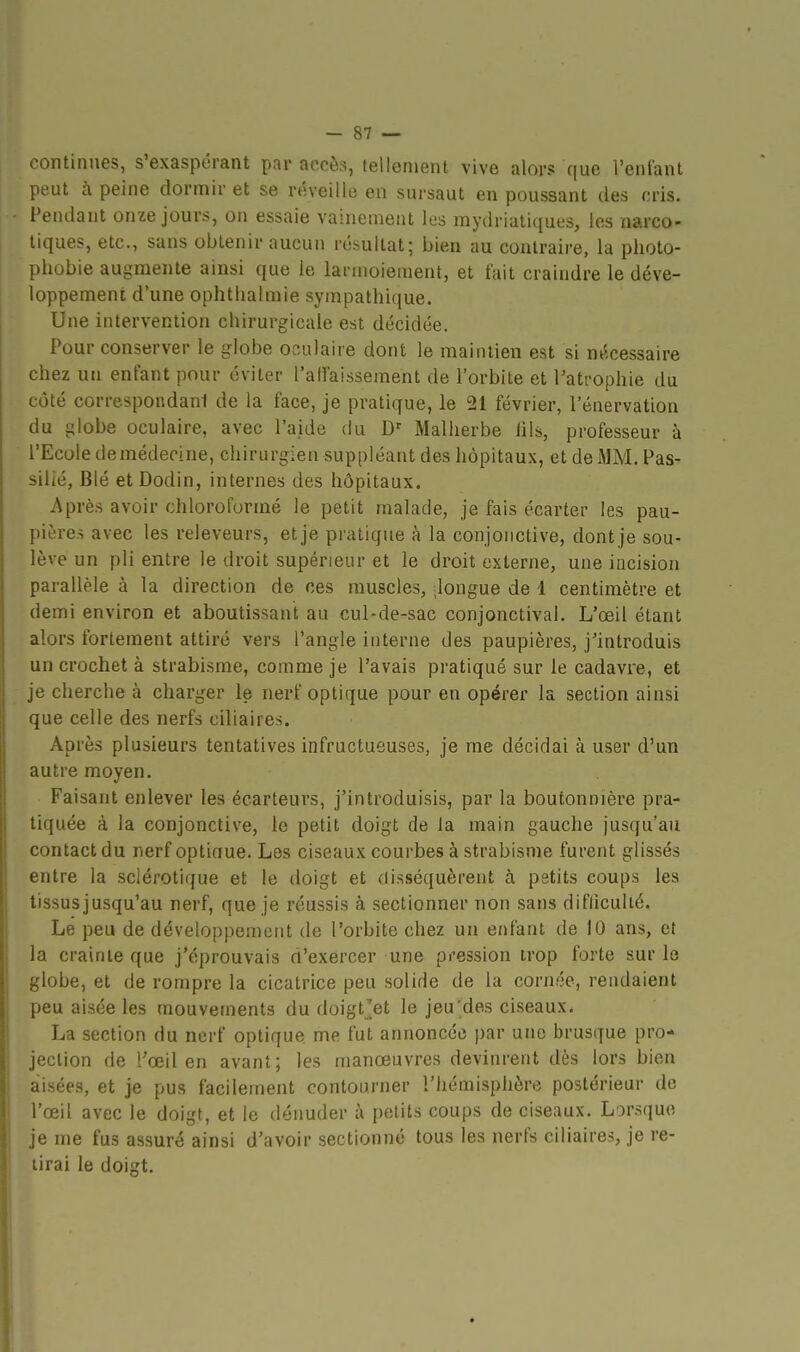 continues, s'exaspérant par accès, tellement vive alors que l'entant peut à peine dormir et se réveille en sursaut en poussant des cris. Pendant onze jours, on essaie vainement les mydriatiques, les narco- tiques, etc., sans obtenir aucun résultat; bien au contraire, la photo- phobie augmente ainsi que le larmoiement, et fait craindre le déve- loppement d'une ophtlialmie sympathique. Une intervention chirurgicale est décidée. Pour conserver le globe oculaire dont le maintien est si nécessaire chez un enfant pour éviter l'aHaissement de l'orbite et l'atrophie du côté correspondani de la face, je pratique, le 21 février, l'énervation du globe oculaire, avec l'aide du D' Malherbe lils, professeur à l'Ecole demédecine, chirurgien suppléant des hôpitaux, et de MM. Fas- silié, Blé et Dodin, internes des hôpitaux. Après avoir chloroformé le petit malade, je fais écarter les pau- pières avec les releveurs, et je pratique h la conjonctive, dont je sou- lève un pli entre le droit supérieur et le droit externe, une incision parallèle à la direction de ces muscles, dongue de 1 centimètre et demi environ et aboutissant au cul-de-sac conjonctival. L'œil étant alors fortement attiré vers l'angle interne des paupières, j'introduis un crochet à strabisme, comme je l'avais pratiqué sur le cadavre, et je cherche à charger le nerf optique pour en opérer la section ainsi que celle des nerfs ciliaires. Après plusieurs tentatives infructueuses, je me décidai à user d'un autre moyen. Faisant enlever les écarteurs, j'introduisis, par la boutonnière pra- tiquée à la conjonctive, le petit doigt de la main gauche jusqu'au contact du nerf optiaue. Les ciseaux courbes à strabisme furent glissés entre la sclérotique et le doigt et disséquèrent à petits coups les tissusjusqu'au nerf, que je réussis à sectionner non sans difliculié. Le peu de développement de l'orbite chez un enfant de 10 ans, et la crainte que j'éprouvais d'exercer une pression trop forte sur lo globe, et de rompre la cicatrice peu solide de la cornée, rendaient peu aisée les mouvements du doigt'et le jeu des ciseaux. La section du nerf optique me fut annoncée par une brusque pro- jection de l'œil en avant; les manœuvres devinrent dès lors bien aisées, et je pus facilement contourner l'hémispiière postérieur de l'œil avec le doigt, et le déimder à petits coups de ciseaux. Lorsque je me fus assuré ainsi d'avoir sectionné tous les nerfs ciliaires, je re- lirai le doigt.