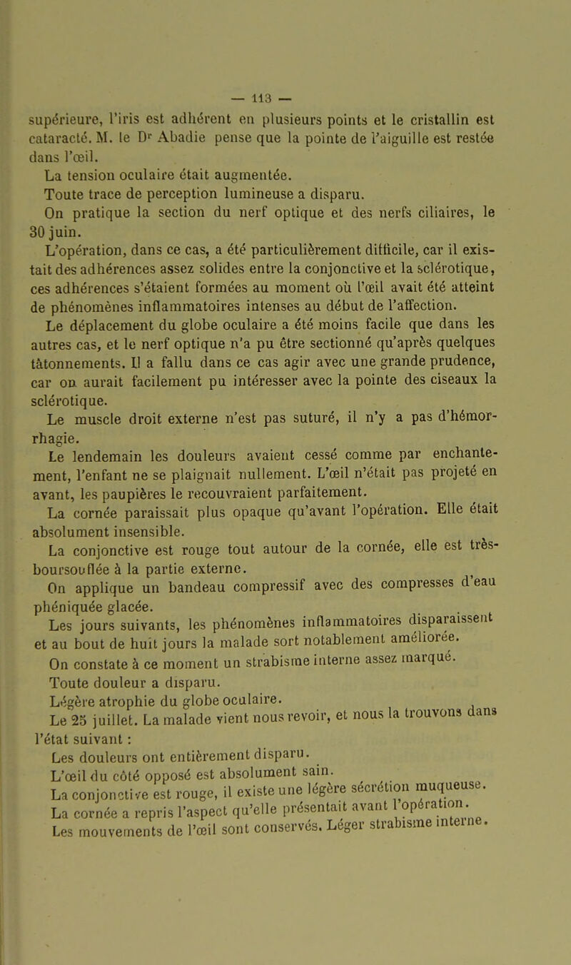 supérieure, l'iris est adhérent en plusieurs points et le cristallin est cataracte. M. le D' Abadie pense que la pointe de l'aiguille est restée dans l'œil. La tension oculaire était augmentée. Toute trace de perception lumineuse a disparu. On pratique la section du nerf optique et des nerfs ciliaires, le 30 juin. L'opération, dans ce cas, a été particulièrement ditticile, car il exis- tait des adhérences assez solides entre la conjonctive et la sclérotique, ces adhérences s'étaient formées au moment où l'œil avait été atteint de phénomènes inflammatoires intenses au début de l'affection. Le déplacement du globe oculaire a été moins facile que dans les autres cas, et le nerf optique i\'a pu être sectionné qu'après quelques tâtonnements. 11 a fallu dans ce cas agir avec une grande prudence, car on aurait facilement pu intéresser avec la pointe des ciseaux la sclérotique. Le muscle droit externe n'est pas suturé, il n'y a pas d'hémor- rhagie. Le lendemain les douleurs avaient cessé comme par enchante- ment, l'enfant ne se plaignait nullement. L'œil n'était pas projeté en avant, les paupières le recouvraient parfaitement. La cornée paraissait plus opaque qu'avant l'opération. Elle était absolument insensible. La conjonctive est rouge tout autour de la cornée, elle est très- boursouflée à la partie externe. On applique un bandeau compressif avec des compresses d'eau phéniquée glacée. Les jours suivants, les phénomènes inflammatoires disparaissent et au bout de huit jours la malade sort notablement améliorée. On constate à ce moment un strabisme interne assez marqué. Toute douleur a disparu. Légère atrophie du globe oculaire. Le 25 juillet. La malade vient nous revoir, et nous la trouvons dans l'état suivant : Les douleurs ont entièrement disparu. L'œil du côté opposé est absolument sain. La conjonctive est rouge, il existe une légère sécrétion rnuqueuse. La cornée a repris l'aspect qu'elle présentait avant 1 opération Les mouvements de l'œil sont conservés. Léger strabisme interne.