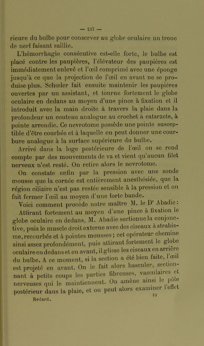 rieure du bulbe pour conserver au g'iobe oculaire un tronc de nerf faisant saillie. L'hémorrhagie consécutive est-elle forte, le bulbe est placé contre les paupières, l'élévateur des paupières est immédiatement enlevé et l'œil comprimé avec une épong-e jusqu'à ce que la projection de l'œil en avant ne se pro- duise plus. Schœler fait ensuite maintenir les paupières ouvertes par un assistant, et tourne fortement le globe oculaire en dedans au moyen d'une pince à fixation et il introduit avec la main droite à travers la plaie dans la profondeur un couteau analog-ue au crochet à cataracte, à pointe arrondie. Ce nevrotome possède une pointe suscep- tible d'être courbée et à laquelle on peut donner une cour- bure analogue à la surface supérieure du bulbe. Arrivé dans la log-e postérieure de l'œil on se rend compte par des mouvements de va et vient qu'aucun filet nerveux n'est resté. On retire alors le nevrotome. On constate enfin par la pression avec une sonde mousse que la cornée est entièrement anesthésiée, que la rég-ion ciliaire n'est pas restée sensible à la pression et on fait fermer l'œil au moyen d'une forte bande. Voici comment procède notre maître M. le D' Abadie: Attirant fortement au moyen d'une pince à fixation le g-lobe oculaire en dedans, M. Abadie sectionne la conjonc- tive, puis le muscle droit externe avec des ciseaux à strabis- me, recourbés et à pointes mousses ; cet opérateur cbemine ainsi assez profondément, puis attirant fortement le globe oculaire en dedans et en avant, il glisse les ciseaux en arrière du bulbe. A ce moment, si la section a été bien faite, 1 œii est projeté en avant. On le fait alors basculer, section- nant à petits coups les parties fibreuses, vasculaires et nerveuses qui le maintiennent. On amène ainsi le pôle postérieur dans la plaie, et on peut alors examiner letlet Reclard.