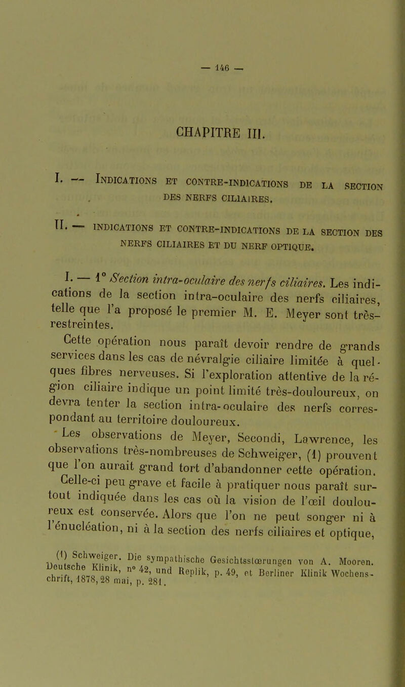 CHAPITRE III. I. — Indications et contre-indications de la section DES NERFS CILlAlRES. II. — indications ET CONTRE-INDICATIONS DE LA SECTION DES NERFS CILlAlRES ET DU NERF OPTIQUE. I. — 1° S'ection intra-oculaire des nerfs cîliaires. Les indi- cations de la section intra-oculaire des nerfs ciliaires, telle que l'a proposé le premier M. E. Meyer sont très- restreintes. Cette opération nous paraît devoir rendre de g-rands services dans les cas de névralg-ie ciliaire limitée à quel- ques fibres nerveuses. Si l'exploration attentive de la ré- gion cihaire indique un point limité très-douloureux, on devra tenter la section intra-oculaire des nerfs corres- pondant au territoire douloureux. - Les observations de Meyer, Secondi, Lawrence, les observations très-nombreuses de Schweig-er, (1) prouvent que l'on aurait g-rand tort d'abandonner cette opération. Celle-ci peu g-rave et facile à pratiquer nous paraît sur- tout indiquée dans les cas où la vision de l'œil doulou- reux est conservée. Alors que l'on ne peut song«er ni à 1 énucléation, ni à la section des nerfs ciliaires et optique, ^:y™P'''thische Gesichtsslcerungen von A. Mooren. i^hr r« ' ^'' ^ ^^P''^' P- '^9' Berliner Klinik Wochens- chnft, 1878,28 mai, p. 281.