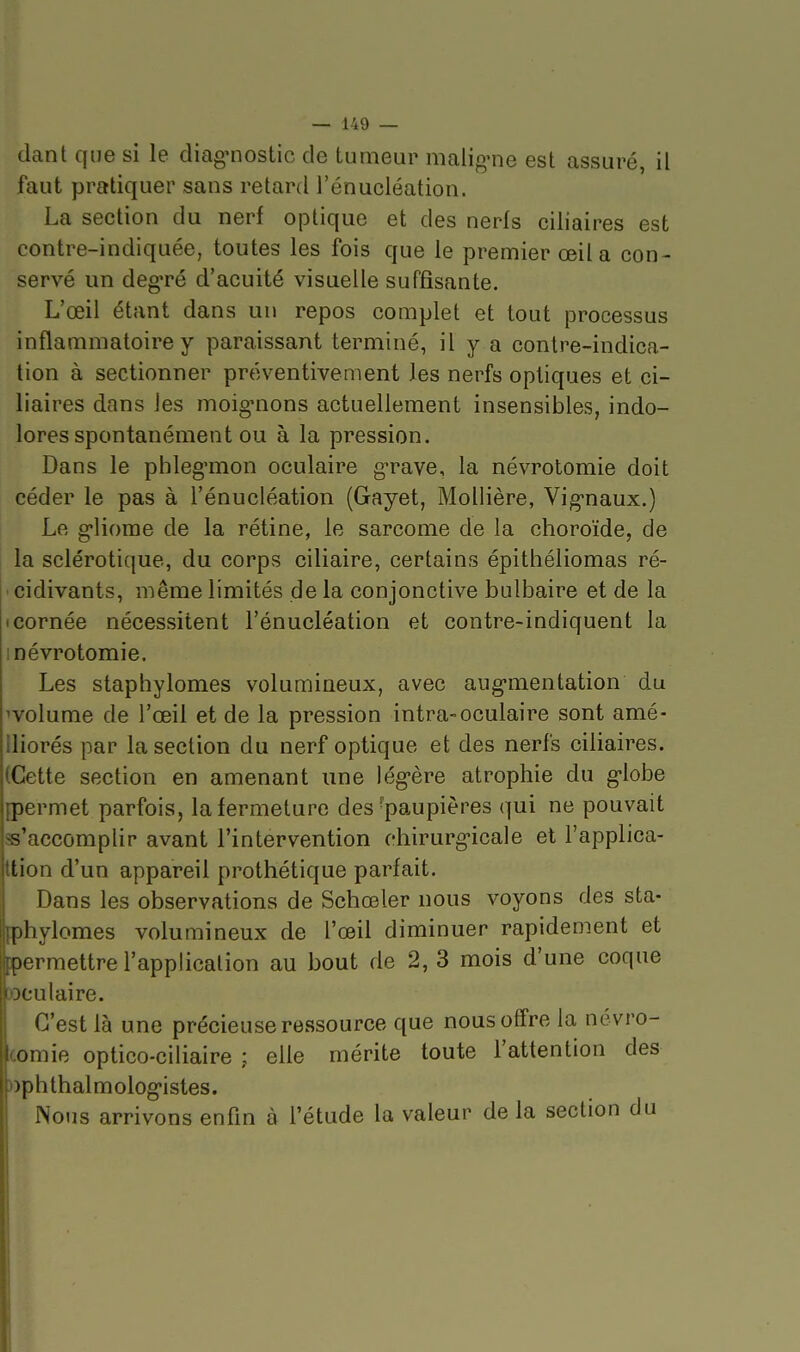 dant que si le diag'nostic de tumeur malig'ne est assuré, il faut pratiquer sans retard l'énucléation. La section du nerf optique et des nerfs ciliaires est contre-indiquée, toutes les fois que le premier œil a con- servé un deg-ré d'acuité visuelle suffisante. L'œil étant dans un repos complet et tout processus inflammatoire y paraissant terminé, il y a contre-indica- tion à sectionner préventivement les nerfs optiques et ci- liaires dans les moigmons actuellement insensibles, indo- lores spontanément ou à la pression. Dans le phleg'mon oculaire g'rave, la névrotomie doit céder le pas à l'énucléation (Gayet, Moliière, Vig-naux.) Le g-liorae de la rétine, le sarcome de la choroïde, de la sclérotique, du corps ciliaire, certains épithéliomas ré- 'cidivants, même limités de la conjonctive bulbaire et de la Icornée nécessitent l'énucléation et contre-indiquent la 1 névrotomie. Les staphylomes volumineux, avec aug-mentation du wolume de l'œil et de la pression intra-oculaire sont amé- lliorés par la section du nerf optique et des nerfs ciliaires. (Cette section en amenant une lég'ère atrophie du g-lobe [permet parfois, la fermeture des-paupières qui ne pouvait ss'accomplir avant l'intervention chirurg-icale et l'applica- ttion d'un appareil prothétique parfait. Dans les observations de Schœler nous voyons des sta- fphylomes volumineux de l'œil diminuer rapidement et permettre l'applicalion au bout de 2,3 mois d'une coque [oculaire. C'est là une précieuse ressource que nous offre la névro- comie optico-ciliaire ; elle mérite toute l'attention des t)phthalmolog*istes. Nous arrivons enfin à l'étude la valeur de la section du