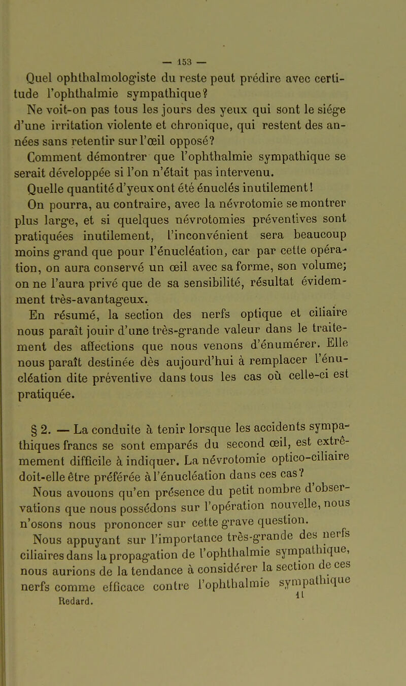 Quel ophthalmolog'iste du reste peut prédire avec certi- tude rophthalmie sympathique? Ne voit-on pas tous les jours des yeux qui sont le siég-e d'une irritation violente et chronique, qui restent des an- nées sans retentir sur l'œil opposé? Comment démontrer que l'ophthalmie sympathique se serait développée si l'on n'était pas intervenu. Quelle quantité d'yeux ont été énuclés inutilement! On pourra, au contraire, avec la névrotomie se montrer plus large, et si quelques névrotomies préventives sont pratiquées inutilement, l'inconvénient sera beaucoup moins g-rand que pour l'énucléation, car par cette opéra- tion, on aura conservé un œil avec sa forme, son volume; on ne l'aura privé que de sa sensibilité, résultat évidem- ment très-avantag-eux. En résumé, la section des nerfs optique et ciliaire nous paraît jouir d'une très-grande valeur dans le traite- ment des affections que nous venons d'énumérer. Elle nous paraît destinée dès aujourd'hui à remplacer l'énu- cléation dite préventive dans tous les cas où celle-ci est pratiquée. § 2. — La conduite à tenir lorsque les accidents sympa- thiques francs se sont emparés du second œil, est extrê- mement difficile à indiquer. La névrotomie optico-ciliaire doit-elle être préférée à l'énucléation dans ces cas? Nous avouons qu'en présence du petit nombre d'obser- vations que nous possédons sur l'opération nouvelle, nous n'osons nous prononcer sur cette g-rave question. Nous appuyant sur l'importance très-g'rande des nerfs ciliairesdans la propag-ation de l'ophthalmie sympathique, nous aurions de la tendance à considérer la section de ces nerfs comme efficace contre l'ophthalmie sympathique Redard.