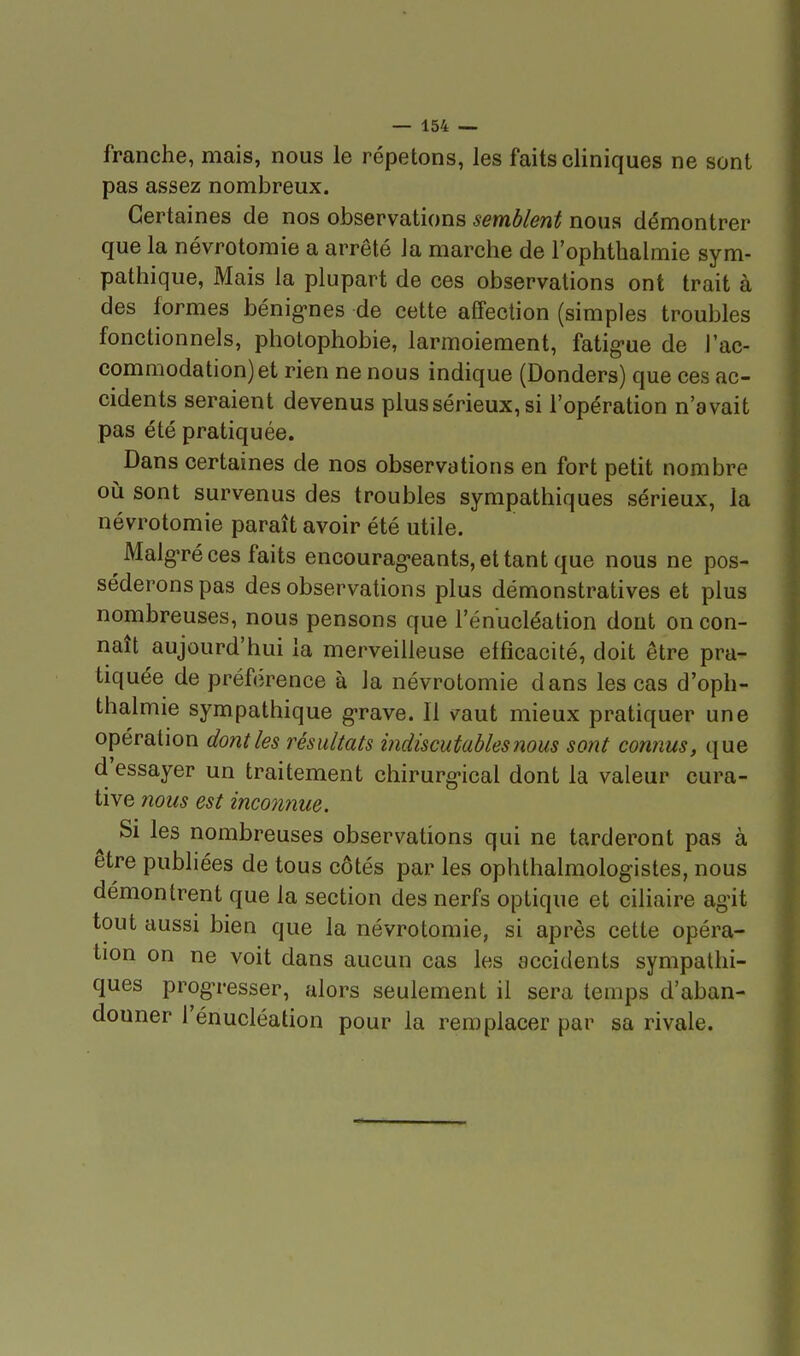 franche, mais, nous le répetons, les faits cliniques ne sont pas assez nombreux. Certaines de nos observations semblent nous démontrer que la névrotoraie a arrêté Ja marche de l'ophthalmie sym- pathique, Mais la plupart de ces observations ont trait à des formes bénig'nes de cette affection (simples troubles fonctionnels, photophobie, larmoiement, fatig-ue de l'ac- commodation) et rien ne nous indique (Donders) que ces ac- cidents seraient devenus plus sérieux, si l'opération n'avait pas été pratiquée. Dans certaines de nos observations en fort petit nombre où sont survenus des troubles sympathiques sérieux, la névrotomie paraît avoir été utile. Malg-ré ces faits encourag-eantSjCttant que nous ne pos- séderons pas des observations plus démonstratives et plus nombreuses, nous pensons que l'énucléation dont on con- naît aujourd'hui la merveilleuse efficacité, doit être pra- tiquée de préférence à la névrotomie dans les cas d'oph- thalmie sympathique g-rave. Il vaut mieux pratiquer une opération dont les résultats indiscutables nous sont connus, que d'essayer un traitement chirurg-ical dont la valeur cura- tive Î20US est inconime. Si les nombreuses observations qui ne tarderont pas à être publiées de tous côtés par les ophthalmologistes, nous démontrent que la section des nerfs optique et ciliaire agit tout aussi bien que la névrotomie, si après cette opéra- tion on ne voit dans aucun cas les accidents sympathi- ques prog^resser, alors seulement il sera temps d'aban- douner l'énucléation pour la remplacer par sa rivale.