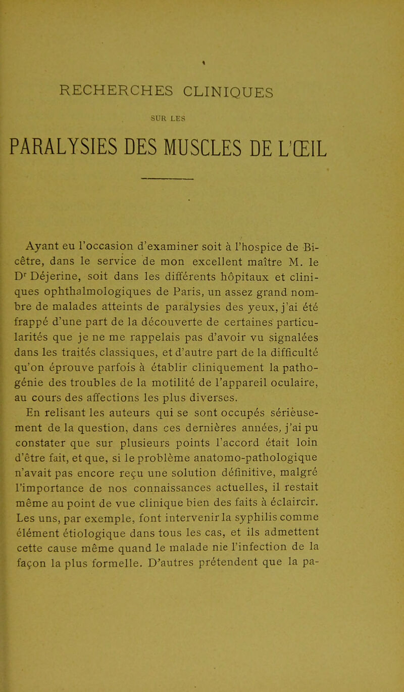 SUR LES PARALYSIES DES MUSCLES DE L'ŒIL Ayant eu l'occasion d'examiner soit à l'hospice de Bi- cêtre, dans le service de mon excellent maître M. le C Déjerine, soit dans les différents hôpitaux et clini- ques ophthalmologiques de Paris, un assez grand nom- bre de malades atteints de paralysies des yeux, j'ai été frappé d'une part de la découverte de certaines particu- larités que je ne me rappelais pas d'avoir vu signalées dans les traités classiques, et d'autre part de la difficulté qu'on éprouve parfois à établir cliniquement la patho- génie des troubles de la motilité de l'appareil oculaire, au cours des affections les plus diverses. En relisant les auteurs qui se sont occupés sérieuse- ment delà question, dans ces dernières années, j'ai pu constater que sur plusieurs points l'accord était loin d'être fait, et que, si le problème anatomo-pathologique n'avait pas encore reçu une solution définitive, malgré l'importance de nos connaissances actuelles, il restait même au point de vue clinique bien des faits à éclaircir. Les uns, par exemple, font intervenir la syphilis comme élément étiologique dans tous les cas, et ils admettent cette cause même quand le malade nie l'infection de la façon la plus formelle. D'autres prétendent que la pa-