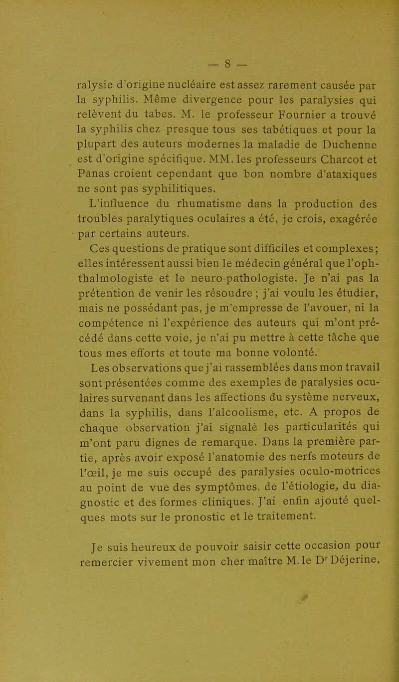 — 8 — ralysie d'origine nucléaire est assez rarement causée par la syphilis. Même divergence pour les paralysies qui relèvent du tabès. M. le professeur Fournier a trouvé la syphilis chez presque tous ses tabétiques et pour la plupart des auteurs modernes la maladie de Duchenne est d'origine spécifique. MM. les professeurs Charcot et Panas croient cependant que bon nombre d'ataxiques ne sont pas syphilitiques. L'influence du rhumatisme dans la production des troubles paralytiques oculaires a été, je crois, exagérée par certains auteurs. Ces questions de pratique sont difficiles et complexes; elles intéressent aussi bien le médecin général que l'oph- thalmologiste et le neuro-pathologiste. Je n'ai pas la prétention de venir les résoudre ; j'ai voulu les étudier, mais ne possédant pas, je m'empresse de l'avouer, ni la compétence ni l'expérience des auteurs qui m'ont pré- cédé dans cette voie^ je n'ai pu mettre à cette tâche que tous mes efforts et toute ma bonne volonté. Les observations que j'ai rassemblées dans mon travail sont présentées comme des exemples de paralysies ocu- laires survenant dans les affections du système nerveux, dans la syphilis, dans l'alcoolisme, etc. A propos de chaque observation j'ai signalé les particularités qui m'ont paru dignes de remarque. Dans la première par- tie, après avoir exposé l'anatomie des nerfs moteurs de rœil, je me suis occupé des paralysies oculo-motrices au point de vue des symptômes, de l'étiologie, du dia- gnostic et des formes cliniques. J'ai enfin ajouté quel- ques mots sur le pronostic et le traitement. Je suis heureux de pouvoir saisir cette occasion pour remercier vivement mon cher maître M.le D''Déjerine,