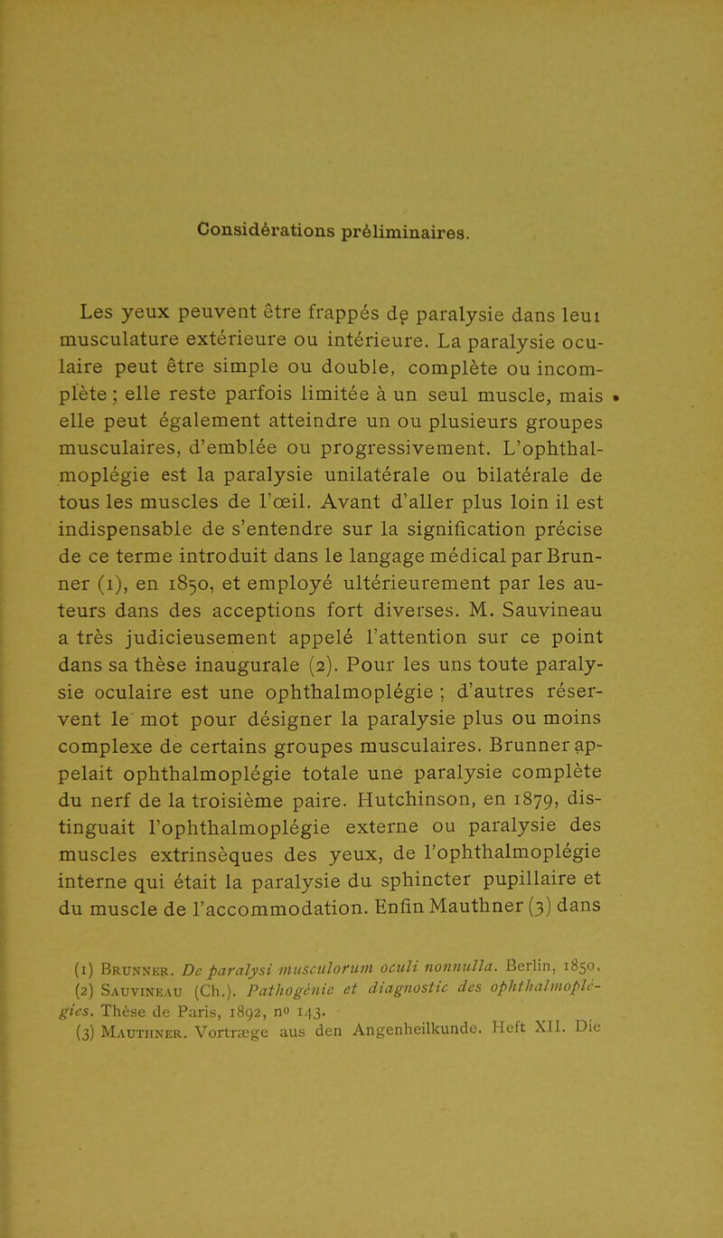 Considérations préliminaires. Les yeux peuvent être frappés de paralysie dans leui musculature extérieure ou intérieure, La paralysie ocu- laire peut être simple ou double, complète ou incom- plète ; elle reste parfois limitée à un seul muscle, mais • elle peut également atteindre un ou plusieurs groupes musculaires, d'emblée ou progressivement. L'ophthal- moplégie est la paralysie unilatérale ou bilatérale de tous les muscles de l'œil. Avant d'aller plus loin il est indispensable de s'entendre sur la signification précise de ce terme introduit dans le langage médical par Brun- ner (i), en 1850, et employé ultérieurement par les au- teurs dans des acceptions fort diverses. M. Sauvineau a très judicieusement appelé l'attention sur ce point dans sa thèse inaugurale (2). Pour les uns toute paraly- sie oculaire est une ophthalmoplégie ; d'autres réser- vent le mot pour désigner la paralysie plus ou moins complexe de certains groupes musculaires. Brunner ap- pelait ophthalmoplégie totale uné paralysie complète du nerf de la troisième paire. Hutchinson, en 1879, ^^s- tinguait l'ophthalmoplégie externe ou paralysie des muscles extrinsèques des yeux, de l'ophthalmoplégie interne qui était la paralysie du sphincter pupillaire et du muscle de l'accommodation. Enfin Mauthner (3) dans (1) Brunner. De paralysi musculofum ocuU nonnulla. Berlin, 1850. (2) Sauvineau (Ch.). Pathogénic et diagnostic des ophthalmopU- gies. Thèse de Paris, 1892, n» 143. (3) Mauthner. Vortrœge aus den Angenheilkunde. Heft XII. Die
