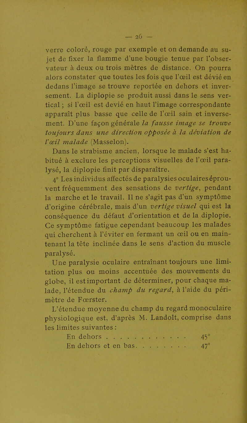 _ 2G - verre coloré, rouge par exemple et on demande au su- jet de fixer la flamme d'une bougie tenue par l'obser- vateur à deux ou trois mètres de distance. On pourra alors constater que toutes les fois que l'œil est dévié en dedans l'image se trouve reportée en dehors et inver- sement. La diplopie se produit aussi dans le sens ver- tical ; si l'œil est dévié en haut l'image correspondante apparaît plus basse que celle de l'œil sain et inverse- ment. D'une façon générale la fausse image se trouve toujours dans une direction opposée à la déviation de Vœil malade (Masselon). Dans le strabisme ancien, lorsque le malade s'est ha- bitué à exclure les perceptions visuelles de l'œil para- lysé, la diplopie finit par disparaître. 4 Les individus affectés de paralysies oculaires éprou- vent fréquemment des sensations de vertige^ pendant la marche et le travail. Il ne s'agit pas d'un symptôme d'origine cérébrale, mais d'un vertige visuel qui est la conséquence du défaut d'orientation et de la diplopie. Ce symptôme fatigue cependant beaucoup les malades qui cherchent à l'éviter en fermant un œil ou en main- tenant la tête inclinée dans le sens d'action du muscle paralysé. Une paralysie oculaire entraînant toujours une limi- tation plus ou moins accentuée des mouvements du globe, il est important de déterminer, pour chaque ma- lade, rétendue du champ du regard, à l'aide du péri- mètre de Fœrster. L'étendue moyenne du champ du regard monoculaire physiologique est, d'après M. Landolt, comprise dans les limites suivantes : En dehors 45 En dehors et en bas 47