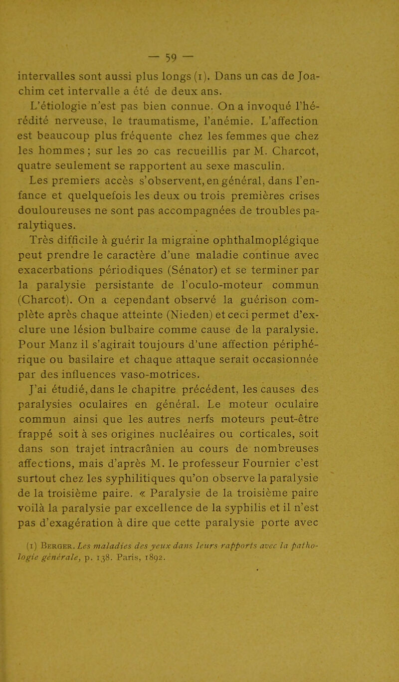 intervalles sont aussi plus longs (i). Dans un cas de Joa- chim cet intervalle a été de deux ans. L'étiologie n'est pas bien connue. On a invoqué l'hé- rédité nerveuse, le traumatisme, l'anémie. L'affection est beaucoup plus fréquente chez les femmes que chez les hommes; sur les 20 cas recueillis par M. Charcot, quatre seulement se rapportent au sexe masculin. Les premiers accès s'observent, en général, dans l'en- fance et quelquefois les deux ou trois premières crises douloureuses ne sont pas accompagnées de troubles pa- ralytiques. Très difficile à guérir la migraine ophthalmoplégique peut prendre le caractère d'une maladie continue avec exacerbations périodiques (Sénator) et se terminer par la paralysie persistante de l'oculo-moteur commun (Charcot). On a cependant observé la guérison com- plète après chaque atteinte (Nieden) et ceci permet d'ex- clure une lésion bulbaire comme cause de la paralysie. Pour Manz il s'agirait toujours d'une affection périphé- rique ou basilaire et chaque attaque serait occasionnée par des influences vaso-motrices. J'ai étudié, dans le chapitre précédent, les causes des paralysies oculaires en général. Le moteur oculaire commun ainsi que les autres nerfs moteurs peut-être frappé soit à ses origines nucléaires ou corticales, soit dans son trajet intracrânien au cours de nombreuses affections, mais d'après M. le professeur Fournier c'est surtout chez les syphilitiques qu'on observe la paralysie de la troisième paire. « Paralysie de la troisième paire voilà la paralysie par excellence de la syphilis et il n'est pas d'exagération à dire que cette paralysie porte avec (i) Berger. Les maladies des yciix dans leurs rapports avec la patho- logie générale, p. 138. Paris, 1892.