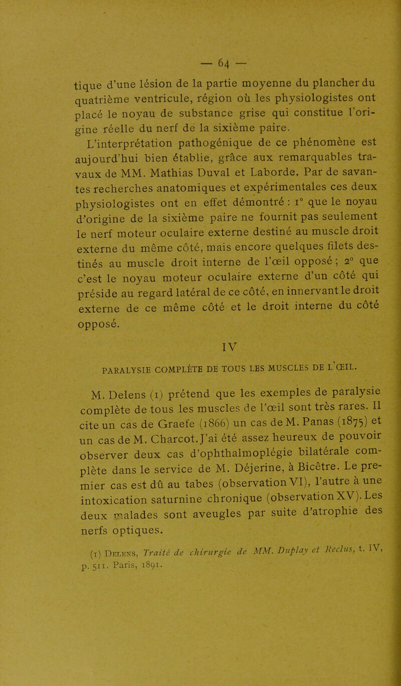 tique d'une lésion de la partie moyenne du plancher du quatrième ventricule, région où les physiologistes ont placé le noyau de substance grise qui constitue Tori- o-ine réelle du nerf de la sixième paire. L'interprétation pathogénique de ce phénomène est aujourd'hui bien établie, grâce aux remarquables tra- vaux de MM. Mathias Duval et Laborde. Par de savan- tes recherches anatomiques et expérimentales ces deux physiologistes ont en effet démontré : i° que le noyau d'origine de la sixième paire ne fournit pas seulement le nerf moteur oculaire externe destiné au muscle droit externe du même côté, mais encore quelques filets des- tinés au muscle droit interne de l'œil opposé ; 2° que c'est le noyau moteur oculaire externe d'un côté qui préside au regard latéral de ce côté, en innervant le droit externe de ce même côté et le droit interne du côté opposé. IV PARALYSIE COMPLÈTE DE TOUS LES MUSCLES DE L'ŒIL. M. Delens (i) prétend que les exemples de paralysie complète de tous les muscles de l'œil sont très rares. 11 cite un cas de Graefe (1866) un cas de M. Panas (1875) et un cas de M. Charcot. J'ai été assez heureux de pouvoir observer deux cas d'ophthalmoplégie bilatérale com- plète dans le service de M. Déjerine, à Bicêtre. Le pre- mier cas est dû au tabès (observation VI), l'autre à une intoxication saturnine chronique (observationXV). Les deux TT.alades sont aveugles par suite d'atrophie des nerfs optiques. (i) Delens, Traité de chirurgie de MM. Duplay et Reclus, t. IV, p. 511. Paris, 1891.