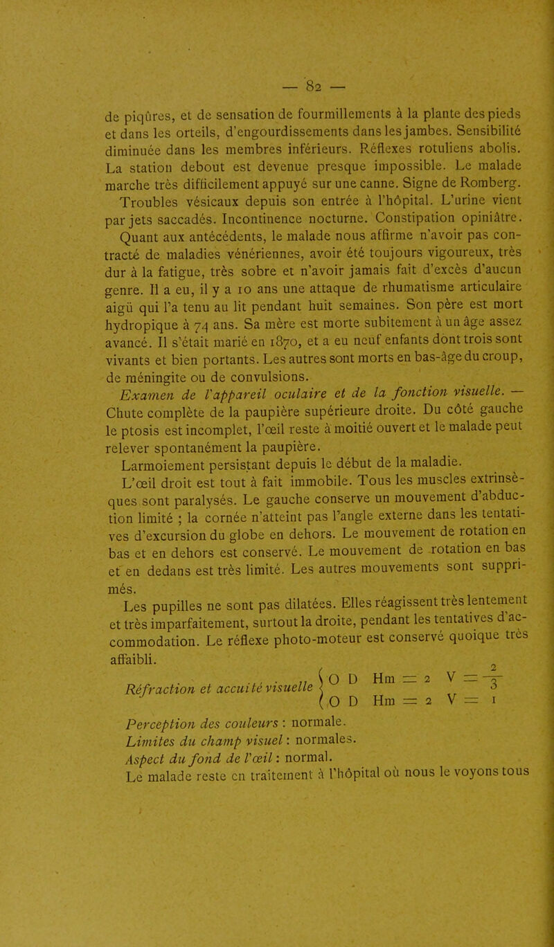 de piqûres, et de sensation de fourmillements à la plante des pieds et dans les orteils, d'engourdissements dans les jambes. Sensibilité diminuée dans les membres inférieurs. Réflexes rotuliens abolis. La station debout est devenue presque impossible. Le malade marche très difficilement appuyé sur une canne. Signe de Romberg. Troubles vésicaux depuis son entrée à l'hôpital. L'urine vient par jets saccadés. Incontinence nocturne. Constipation opiniâtre. Quant aux antécédents, le malade nous affirme n'avoir pas con- tracté de maladies vénériennes, avoir été toujours vigoureux, très dur à la fatigue, très sobre et n'avoir jamais fait d'excès d'aucun genre. Il a eu, il y a lo ans une attaque de rhumatisme articulaire aigii qui Ta tenu au lit pendant huit semaines. Son père est mort hydropique à 74 ans. Sa mère est morte subitement à un âge assez avancé. Il s'était marié en 1870, et a eu neuf enfants dont trois sont vivants et bien portants. Les autres sont morts en bas-âge du croup, de méningite ou de convulsions. Examen de Vappareil oculaire et de la fonction visuelle. — Chute complète de la paupière supérieure droite. Du côté gauche le ptosis est incomplet, l'œil reste à moitié ouvert et le malade peut relever spontanément la paupière. Larmoiement persistant depuis le début de la maladie. L'œil droit est tout à fait immobile. Tous les muscles extrinsè- ques sont paralysés. Le gauche conserve un mouvement d'abduc- tion limité ; la cornée n'atteint pas l'angle externe dans les tentati- ves d'excursion du globe en dehors. Le mouvement de rotation en bas et en dehors est conservé. Le mouvement de rotation en bas et'en dedans est très limité. Les autres mouvements sont suppri- més. Les pupilles ne sont pas dilatées. Elles réagissent très lentement et très imparfaitement, surtout la droite, pendant les tentatives d'ac- commodation. Le réflexe photo-moteur est conservé quoique très afiaibli. ^ . „ ( O D Hm = 2 V = -ô- Réfraction et accui te visuelle < -3 (0DHm = 2V— I Perception des couleurs : normale. Limites du champ visuel : normales. Aspect du fond de Vœil : normal. Le malade reste en traitement à l'hôpital où nous le voyons tous