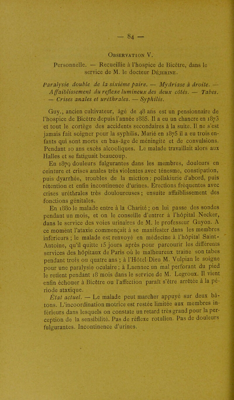 Observation V. Personnelle. — Recueillie h l'hospice de Bicctre, dans le service de M. le docteur Déjerine. Paralysie double de la sixième paire. — Mydriase à droite. — A ffaiblissement du réflexe lumineux des deux côtés. — Tabès. ■ — Crises anales et uréthrales. — Syphilis. Guy., ancien cultivateur, âgé de 48 ans est un pensionnaire de l'hospice de Bicêtre depuis l'année i885. Il a eu un chancre en 1878 et tout le cortège des accidents secondaires à la suite. Il ne s'est jamais fait soigner pour la syphilis. Marié en 1876 il a eu trois en- fants qui sont morts en bas-âge de méningite et de convulsions. Pendant 10 ans excès alcooliques. Le malade travaillait alors aux Halles et se fatiguait beaucoup. En 1879 douleurs fulgurantes dans les membres, douleurs en ceinture et crises anales très violentes avec ténesme, constipation, puis dyarrhée, troubles de la miction : poUakiurie d'abord, puis rétention et enfin incontinence d'urines. Erections fréquentes avec crises uréthrales très douloureuses ; ensuite affaiblissement des fonctions génitales. En 1880le malade entre à la Charité; on lui passe des sondes pendant un mois, et on le conseille d'entrer à l'hôpital Necker, dans le service des voies urinaires de M. le professeur Guyon. A ce moment l'ataxie commençait à se manifester dans les membres inférieurs ; le malade est renvoyé en médecine à l'hôpital Saint- Antoine, qu'il quitte i5 jours après pour parcourir les différents services des hôpitaux de Paris où le malheureux traine son tabès pendant trois ou quatre ans ; à l'Hôtel-Dieu M. Vulpian le soigne pour une paralysie oculaire ; à Laennec un mal perforant du pied le retient pendant 18 mois dans le service de M. Legroux. Il vient enfin échouer à Bicêtre ou l'affection paraît s'être arrêtée à la pé- riode ataxique. État actuel. — Le malade peut marcher appuyé sur deux bâ- tons. L'incoordination motrice est restée limitée aux membres in- férieurs dans lesquels on constate un retard très grand pour la per- ception de la sensibilité. Pas de réflexe rotulien. Pas de douleurs fulgurantes. Incontinence d'urines.