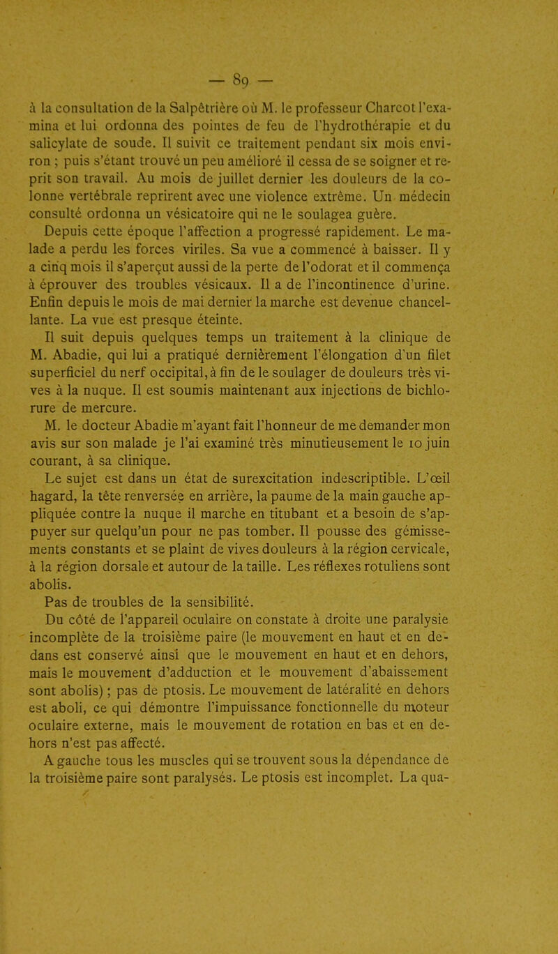 à la consultation de la Salpêtrière où M. le professeur Charcot l'exa- mina et lui ordonna des pointes de feu de l'hydrothérapie et du salicylate de soude. Il suivit ce traitement pendant six mois envi- ron ; puis s'étant trouvé un peu amélioré il cessa de se soigner et re- prit son travail. Au mois de juillet dernier les douleurs de la co- lonne vertébrale reprirent avec une violence extrême. Un médecin consulté ordonna un vésicatoire qui ne le soulagea guère. Depuis cette époque l'affection a progressé rapidement. Le ma- lade a perdu les forces viriles. Sa vue a commencé à baisser. Il y a cinq mois il s'aperçut aussi de la perte de l'odorat et il commença à éprouver des troubles vésicaux. Il a de l'incontinence d'urine. Enfin depuis le mois de mai dernier la marche est devenue chancel- lante. La vue est presque éteinte. Il suit depuis quelques temps un traitement à la clinique de M. Abadie, qui lui a pratiqué dernièrement l'élongation d'un filet superficiel du nerf occipital, à fin de le soulager de douleurs très vi- ves à la nuque. Il est soumis maintenant aux injections de bichlo- rure de mercure. M. le docteur Abadie m'ayant fait l'honneur de me demander mon avis sur son malade je l'ai examiné très minutieusement le lo juin courant, à sa clinique. Le sujet est dans un état de surexcitation indescriptible. L'œil hagard, la tête renversée en arrière, la paume de la main gauche ap- pliquée contre la nuque il marche en titubant et a besoin de s'ap- puyer sur quelqu'un pour ne pas tomber. Il pousse des gémisse- ments constants et se plaint de vives douleurs à la région cervicale, à la région dorsale et autour de la taille. Les réflexes rotuliens sont aboUs. Pas de troubles de la sensibilité. Du côté de l'appareil oculaire on constate à droite une paralysie incomplète de la troisième paire (le mouvement en haut et en de- dans est conservé ainsi que le mouvement en haut et en dehors, mais le mouvement d'adduction et le mouvement d'abaissement sont abolis) ; pas de ptosis. Le mouvement de latéralité en dehors est aboli, ce qui démontre l'impuissance fonctionnelle du moteur oculaire externe, mais le mouvement de rotation en bas et en de- hors n'est pas affecté. A gauche tous les muscles qui se trouvent sous la dépendance de la troisième paire sont paralysés. Le ptosis est incomplet, La qua-