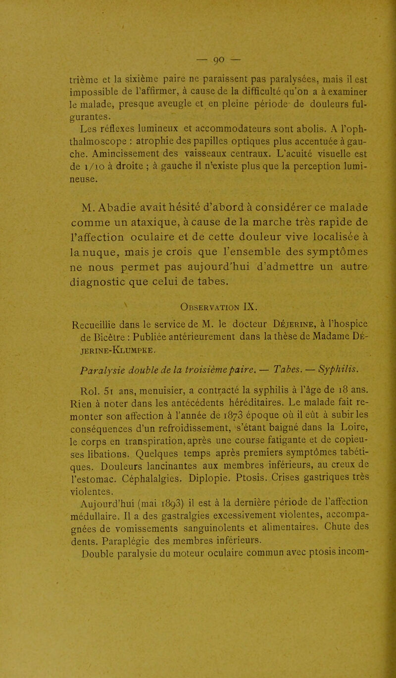 trième et la sixième paire ne paraissent pas paralysées, mais il est impossible de l'affirmer, à cause de la difficulté qu'on a à examiner le malade, presque aveugle et en pleine période de douleurs ful- gurantes. Les réflexes lumineux et accommodateurs sont abolis. A l'oph- thalmoscope : atrophie des papilles optiques plus accentuée à gau- che. Amincissement des vaisseaux centraux. L'acuité visuelle est de i/io à droite ; à gauche il n'-existe plus que la perception lumi- neuse. M. Abadie avait hésité d'abord à considérer ce malade comme un ataxique, à cause de la marche très rapide de l'affection oculaire et de cette douleur vive localisée à lanuque, mais je crois que l'ensemble des symptômes ne nous permet pas aujourd'hui d'admettre un autre diagnostic que celui de tabès. ^ Observation IX. Recueillie dans le service de M. le docteur Déjerine, à Thospice de Bicêtre : Publiée antérieurement dans la thèse de Madame Dè- jerine-Klumpke. Paralysie double de la troisième paire. — Tabès. — Syphilis. Roi. 5i ans, menuisier, a contracté la syphilis à l'âge de i8 ans. Rien à noter dans les antécédents héréditaires. Le malade fait re- monter son affection à l'année de 1878 époque où il eût à subir les conséquences d'un refroidissement, s'étant baigné dans la Loire, le corps en transpiration, après une course fatigante et de copieu- ses libadons. Quelques temps après premiers symptômes tabéti- ques. Douleurs lancinantes aux membres inférieurs, au creux de l'estomac. Céphalalgies. Diplopie. Ptosis. Crises gastriques très violentes. Aujourd'hui (mai 1898) il est à la dernière période de l'affection médullaire. Il a des gastralgies excessivement violentes, accompa- gnées de vomissements sanguinolents et alimentaires. Chute des dents. Paraplégie des membres inférieurs. Double paralysie du moteur oculaire commun avec ptosis incom-