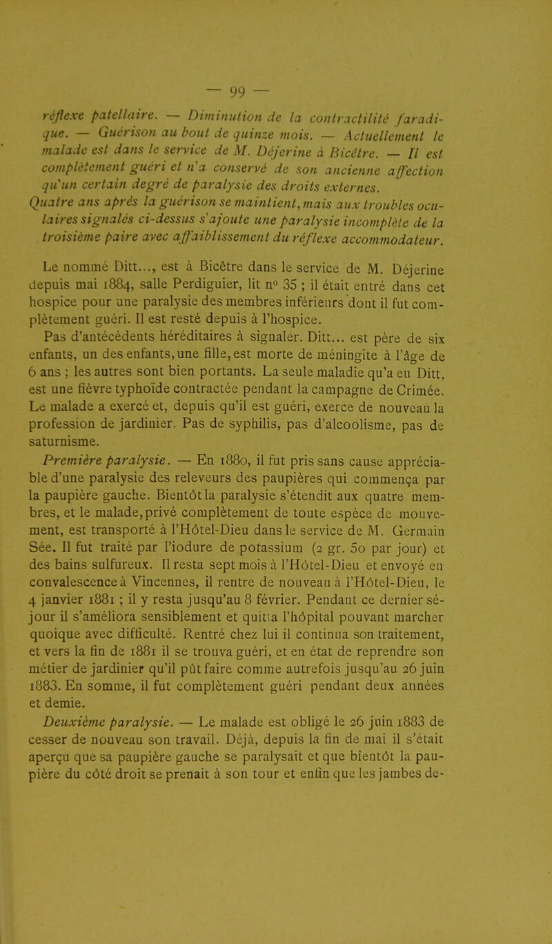 réflexe patellaire. — Diminution de la conh\ictilité faradi- que. — Guérison au bout de quinze mois. — Actuellement le malade est dans le service de M. Déjerine à Bicêtre. // est complètement guéri et na conservé de son ancienne affection qu'un certain degré de paralysie des droits externes. Quatre ans après la guérison se maintient, mais aux troubles ocu- laires signalés ci-dessus s ajoute mie paralysie incomplète de la troisième paire avec affaiblissement duréflexe accommodateur. Le nommé Ditt..., est à Bicêtre dans le service de M. Déjerine depuis mai 1884, salle Perdiguier, lit 35 ; il était entré dans cet hospice pour une paralysie des membres inférieurs dont il fut com- plètement guéri. Il est resté depuis à l'hospice. Pas d'antécédents héréditaires à signaler. Ditt... est père de six enfants, un des enfants, une fille, est morte de méningite à l'âge de 6 ans ; les autres sont bien portants. La seule maladie qu'a eu Ditt, est une fièvre typhoïde contractée pendant la campagne de Crimée. Le malade a exercé et, depuis qu'il est guéri, exerce de nouveau la profession de jardinier. Pas de syphiHs, pas d'alcoolisme, pas de saturnisme. Première paralysie. — En 1880, il fut pris sans cause apprécia- ble d'une paralysie des releveurs des paupières qui commença par la paupière gauche. Bientôt la paralysie s'étendit aux quatre mem- bres, et le malade,privé complètement de toute espèce de mouve- ment, est transporté à l'Hôtel-Dieu dans le service de M. Germain Sée. Il fut traité par l'iodure de potassium (2 gr. 5o par jour) et des bains sulfureux. Il resta sept mois à l'Hôtel-Dieu et envoyé eu convalescence à Vincennes, il rentre de nouveau à l'Hôtel-Dieu, le 4 janvier 1881 ; il y resta jusqu'au 8 février. Pendant ce dernier sé- jour il s'améliora sensiblement et quitta l'hôpital pouvant marcher quoique avec difficulté. Rentré chez lui il continua son traitement, et vers la fin de 1881 il se trouva guéri, et en état de reprendre son métier de jardinier qu'il pût faire comme autrefois jusqu'au 26 juin i883. En somme, il fut complètement guéri pendant deux années et demie. Deuxième paralysie. — Le malade est obligé le 26 juin i883 de cesser de nouveau son travail. Déjà, depuis la fin de mai il s'était aperçu que sa paupière gauche se paralysait et que bientôt la pau- pière du côté droit se prenait à son tour et enfin que les jambes de-