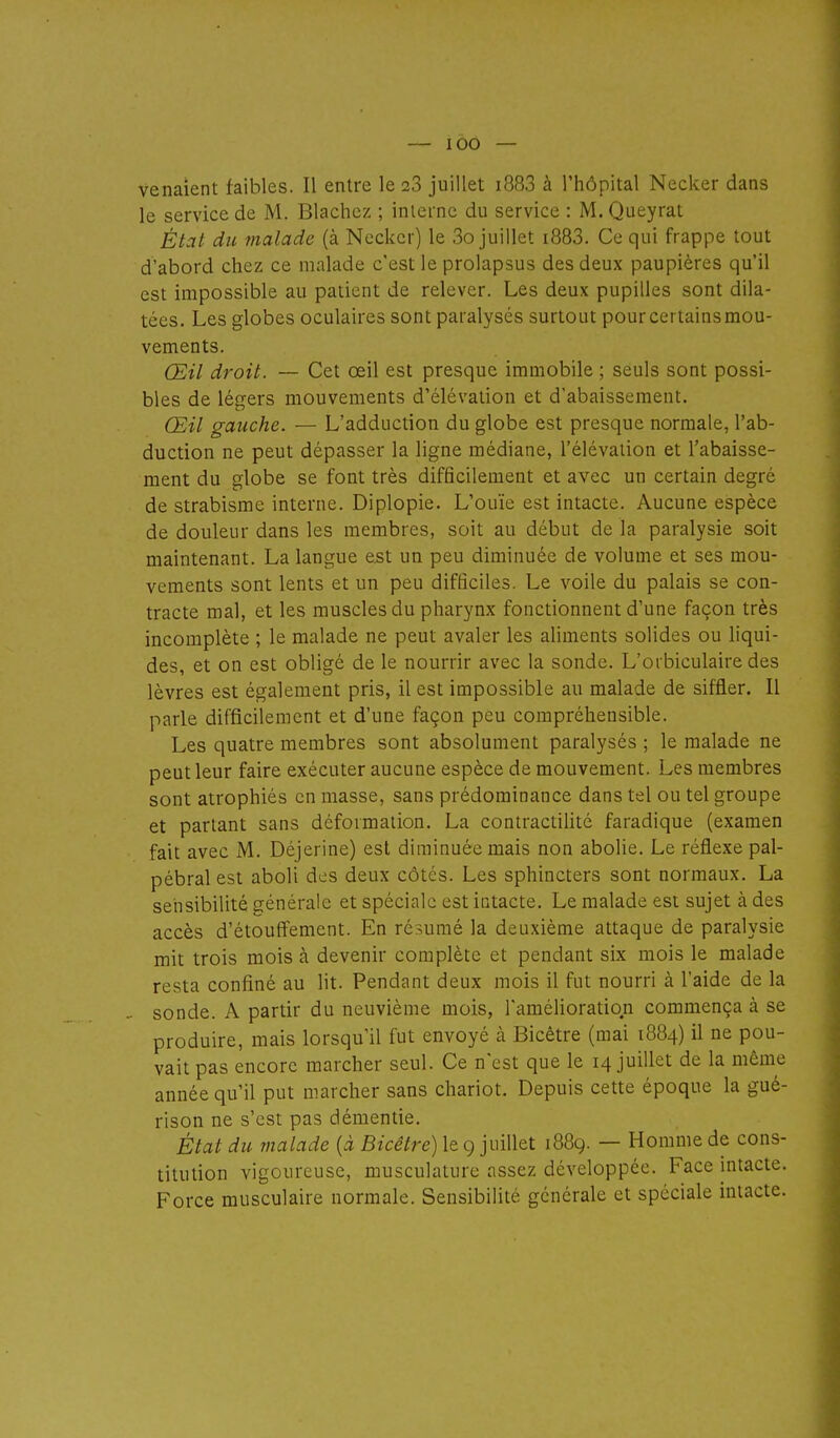 venaient faibles. Il entre le 23 juillet i883 à l'hôpital Necker dans le service de M. Blachez ; inlernc du service : M. Queyrat État du malade (à Necker) le 3o juillet i883. Ce qui frappe tout d'abord chez ce malade c'est le prolapsus des deux paupières qu'il est impossible au patient de relever. Les deux pupilles sont dila- tées. Les globes oculaires sont paralysés surtout pourcertainsmou- vements. Œil droit. — Cet œil est presque immobile ; seuls sont possi- bles de légers mouvements d'élévation et d'abaissement. Œil gauche. — L'adduction du globe est presque normale, l'ab- duction ne peut dépasser la ligne médiane, l'élévation et l'abaisse- ment du globe se font très difficilement et avec un certain degré de strabisme interne. Diplopie. L'ouïe est intacte. Aucune espèce de douleur dans les membres, soit au début de la paralysie soit maintenant. La langue est un peu diminuée de volume et ses mou- vements sont lents et un peu difficiles. Le voile du palais se con- tracte mal, et les muscles du pharynx fonctionnent d'une façon très incomplète ; le malade ne peut avaler les aliments solides ou liqui- des, et on est obligé de le nourrir avec la sonde. L'orbiculaire des lèvres est également pris, il est impossible au malade de siffler. Il parle difficilement et d'une façon peu compréhensible. Les quatre membres sont absolument paralysés ; le malade ne peut leur faire exécuter aucune espèce de mouvement. Les membres sont atrophiés en masse, sans prédominance dans tel ou tel groupe et partant sans déformation. La contractiUté faradique (examen fait avec M. Déjerine) est diminuée mais non abolie. Le réfl.exe pal- pébral est aboli des deux côtés. Les sphincters sont normaux. La setisibilité générale et spéciale est iatacte. Le malade est sujet à des accès d'étoufîement. En résumé la deuxième attaque de paralysie mit trois mois à devenir complète et pendant six mois le malade resta confiné au lit. Pendant deux mois il fut nourri à l'aide de la sonde. A partir du neuvième mois, l'amélioration commença à se produire, mais lorsqu'il fut envoyé à Bicêtre (mai 1884) il ne pou- vait pas encore marcher seul. Ce n'est que le 14 juillet de la même année qu'il put marcher sans chariot. Depuis cette époque la gué- rison ne s'est pas démentie. État du malade {à Bicêtre) le g juillet 1889. — Homme de cons- titution vigoureuse, musculature assez développée. Face intacte. Force musculaire normale. Sensibilité générale et spéciale intacte.