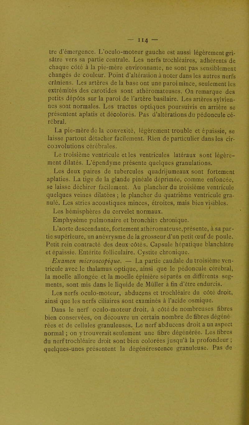 tre d'émergence. L'oculo-moteur gauche est aussi légèrement gri- sâtre vers sa partie centrale. Les nerfs trochléaires, adhérents de chaque côté à la pie-mère environnante, ne sont pas sensiblement changés de couleur. Point d'alléraiion à noter dans les autres nerfs crâniens. Les artères de la base ont une paroi mince, seulement les extrémités des carotides sont athéromateuses. On remarque des petits dépôts sur la paroi de l'artère basilaire. Les artères sylvieu- nes sont normales. Les tractus optiques poursuivis en arrière se présentent aplatis et décolorés. Pas d'altérations du pédoncule cé- rébral. La pie-mère de la convexité, légèrement trouble et épaissie, se laisse partout détacher facilement. Rien de pardculier dans les cir- convolutions cérébrales. Le troisième ventricule et les ventricules latéraux sont légère- ment dilatés. L'épendyme présente quelques granulations. Les deux paires de tubercules quadrijumeaux sont fortement aplaties. La tige de la glande pinéale déprimée, comme enfoncée, se laisse déchirer facilement. Au plancher du troisième ventricule quelques veines dilatées ; le plancher du quatrième ventricule gra- nulé. Les stries acoustiques minces, étroites, mais bien visibles. Les hémisphères du cervelet normaux. Emphysème pulmonaire et bronchite chronique. L'aorte descendante, fortement athéromateuse,présente, à sa par- tie supérieure, un anévrysme de la grosseur d'un petit œuf de poule. Petit rein contracté des deux côtés. Capsule hépatique blanchâtre et épaissie. Entérite folliculaire. Cystite chronique. Examen microscopique. — La partie caudale du troisième ven- tricule avec le thalamus optique, ainsi que le pédoncule cérébral, la moelle allongée et la moelle épinière séparés en différents seg- ments, sont mis dans le liquide de Millier à fin d'être endurcis. Les nerfs oculo-moteur, abducens et trochléaire du côté droit, ainsi que les nerfs ciliaires sont examinés à l'acide osmique. Dans le nerf oculo-moteur droit, à côté de nombreuses fibres bien conservées, on découvre un certain nombre de fibres dégéné- rées et de cellules granuleuses. Le nerf abducens droit a un aspect normal ; on y trouverait seulement une fibre dégénérée. Les fibres du nerf trochléaire droit sont bien colorées jusqu'à la profondeur ; quelques-unes présentent la dégénérescence granuleuse. Pas de